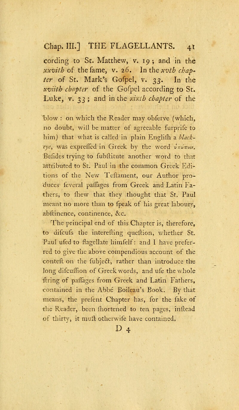 cording to St. Matthew, v. 19; and in the xxvitb of the fame, v. 26. In the xvlh chap- ter of St. Mark's Gofpel, v. o,^. In the icviith cha-pter of the Gofpel according to St. Luke, V. 33 ; and in the xUih chapter of the l)]ow : on which the Reader may obferve (which, no doubt, will be matter of agreeable furprife to him) that what is called in plain Englifli a hlack- cye, was expreffed in Greek by the word vnuirw. Beiides trying to fubftitute another word to that attributed to St. Paul in the common Greek Edi- tiojis of the New Teflament, our Author pro- duces feveral pailages from Greek and Latin Fa- thers, to fliew that they thought that St. Paul meant no more than to fpeak of his great labour?, abftinence, continence, &:c. The principal end of this Chapter is, therefore, to difcufs the interefting queftion, whether St. Paul ufed to flagellate himfelf: and I have prefer- red to give the above compendious account of the contell on the fubjeit, rather than introduce the long difcuffion of Greek words, and ufe the whole fkring of paffages from Greek and Latin Fathers, contained in the Abbe Boileau's Book. By that means, the preient Chapter has, for the fake of the Reader, been fliortened to ten pages, inftead of thirty, it muft otherwife have contained, D 4