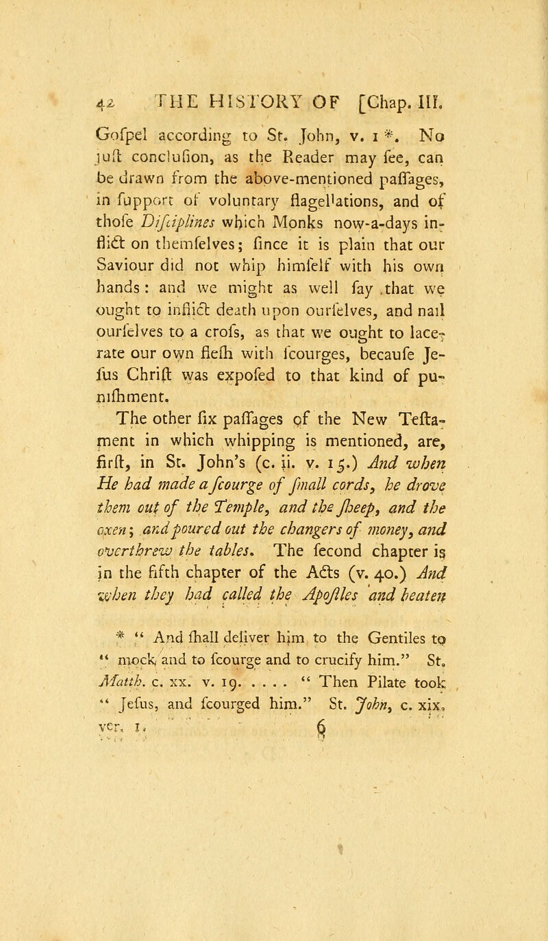 Gofpel according to Sr. John, v. i *. No jufl conclufion, as the Reader may fee, can be drawn from the above-mentioned paffages, in fupporc of voluntary flagellations, and of thofe Difciplines which Monks now-a-days in- flidt on themfelves; fince it is plain that our Saviour did not whip himfelf with his own hands: and we might as well fay ,that we ought to inflict death upon ourfelves, and nail ourfclves to a crofs, as that we ought to lace^ rate our own fiefli with fcourges, becaufe Je- fus Chrift vyas expofed to that kind of pu- nilhrnent. The other fix paflTages of the New Ttfta- fnent in which whipping is mentioned, are, firft, in St. John's (c. ii. v. 15.) Ajid when He had made afcourge of fmall cords, he drove them out of th^ 'Temple, and the Jloeep, and the o^xen; and poured out the changers of mojiej, and on}ert!:fre'w the tables. The fecond chapter ig in the fifth chapter of the Ad:s (v. 40.) And %^hen they had called the Apojlles and beaten * '■J- And fliall deliver hjm to the Gentiles tQ •* n^ock, and to fcourge and to crucify him. St, Matth, c. XX. V. 19  Then Pilate took '' Jefus, and fcourged him. St. John^ c. xix, ver, I,  ' ^