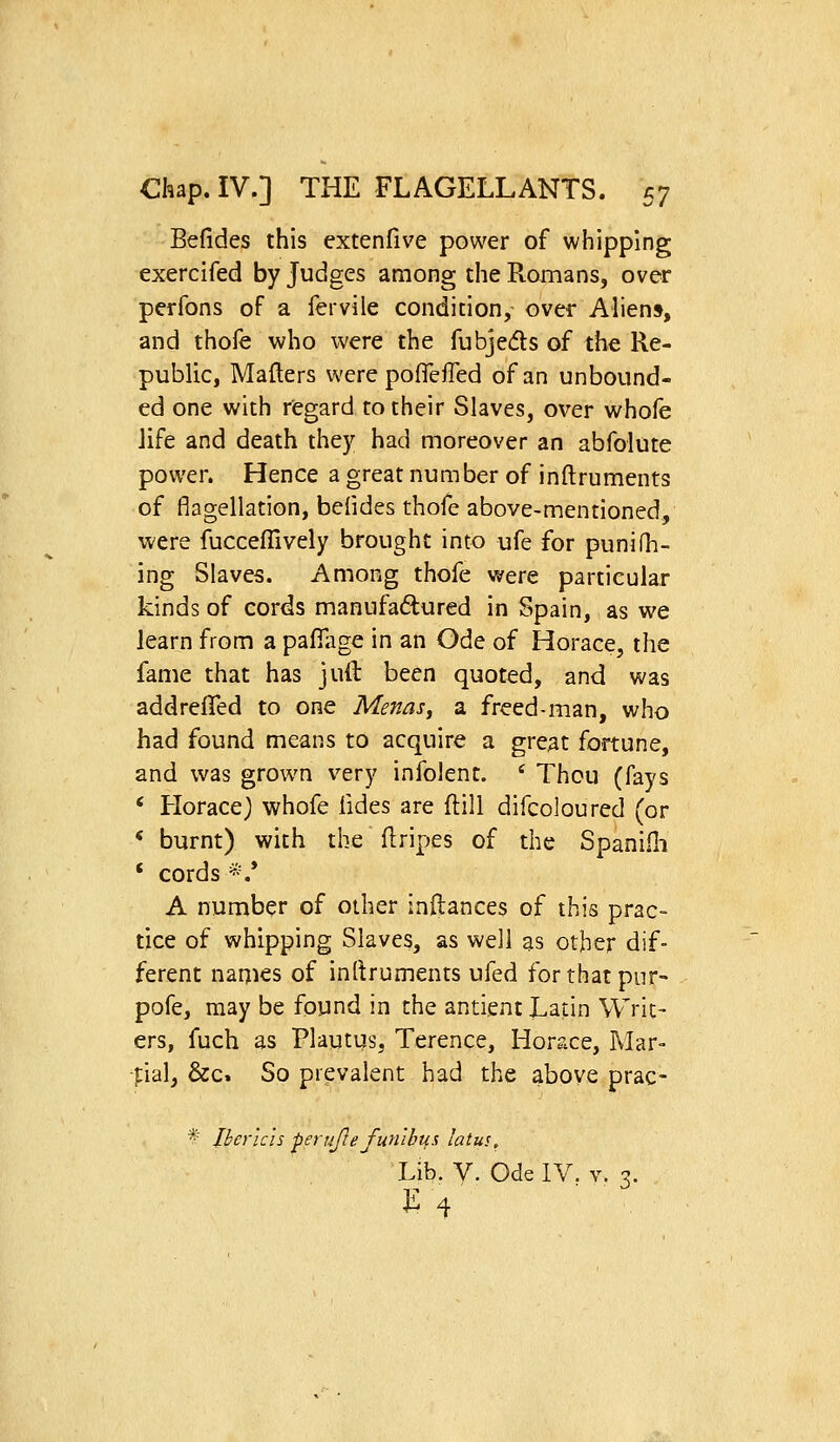 Befides this extenfive power of whipping exercifed by Judges among the Romans, over perfons of a fervile condition, over Aliens, and thofe who were the fubjeds of the Re- public, Mafters were pofTefied of an unbound- ed one with regard to their Slaves, over whofe Jife and death they had moreover an abfolute power. Hence a great number of inftruments of flagellation, befides thofe above-mentioned, were fucceffively brought into ufe for punifh- ing Slaves. Among thofe were particular kinds of cords manufaftured in Spain, as we learn from a pafiiige in an Ode of Horace, the fame that has juft been quoted, and was addrelTed to one Menasj a. freed-man, who had found means to acquire a great fortune, and was grown v^ery infolent. ' Thou (fays * Horace) whofe fides are ftill difcoloured (or < burnt) with the Uripes of the Spaniili ' cords *.* A number of other inftances of this prac- tice of whipping Slaves, as well as other dif- ferent names of inltruments ufed for that pur- pofe, may be found in the antient Latin Writ- ers, fuch as Plautus, Terence, Horace, Mar- tial, &c. So prevalent had the above prac- * Iher'ich perujie fun'ibus latus. Lib. y. Ode IV. v. 3. ^ 4