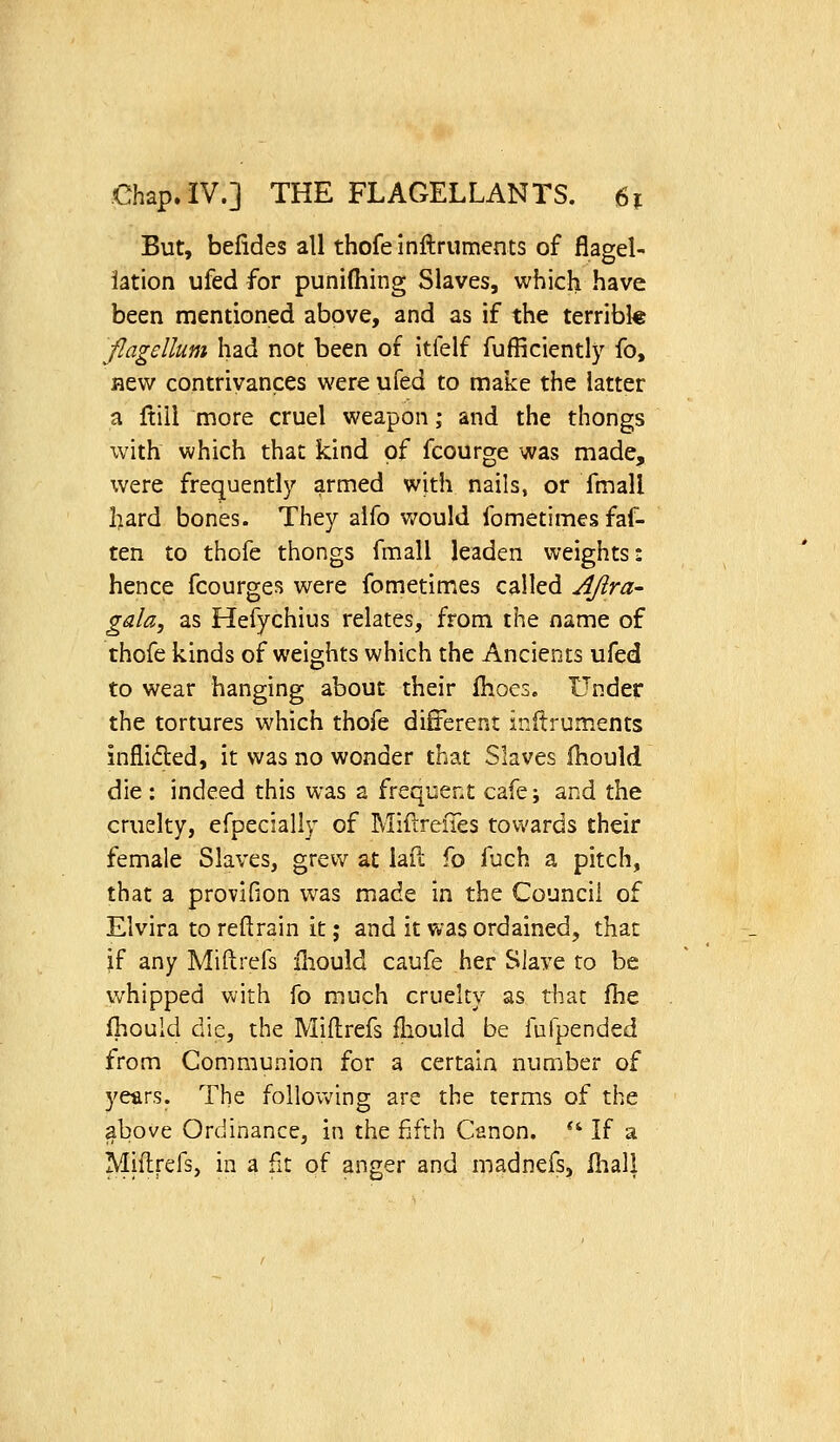 But, befides all thofe Inftruments of flagel- lation ufed for punifhing Slaves, which have been mentioned above, and as if the terribk flagellum had not been of itfelf fufficientl}^ fo, flew contrivances were ufed to make the latter a ftill more cruel weapon; and the thongs with which that kind of fcourge was made, were frequently armed with nails, or fmall l>ard bones. They aifo would fometimes faf- ten to thofe thongs fmall leaden weights: hence fcourges were fometimes called AJira- gala, as Hefychius relates, from the name of thofe kinds of weights which the Ancients ufed to wear hanging about their ihoes. Under the tortures which thofe different inflruments inflided, it was no wonder that Slaves fhould die: indeed this was a frequent cafe; and the cruelty, efpecially of MiftreiTes towards their female Slaves, grew at laft fo fuch a pitch, that a provifion was made in the Council of Elvira to reft rain it; and it was ordained, that if any Miftrefs ihould caufe her Slave to be whipped with fo much cruelty as that fhe fhould die, the Miftrefs ftiould be fufpended from Communion for a certain number of years. The follovv'ing are the terms of the above Ordinance, in the fifth Canon.  If a Miftrefs, in a fit of anger and madnefs, lliall