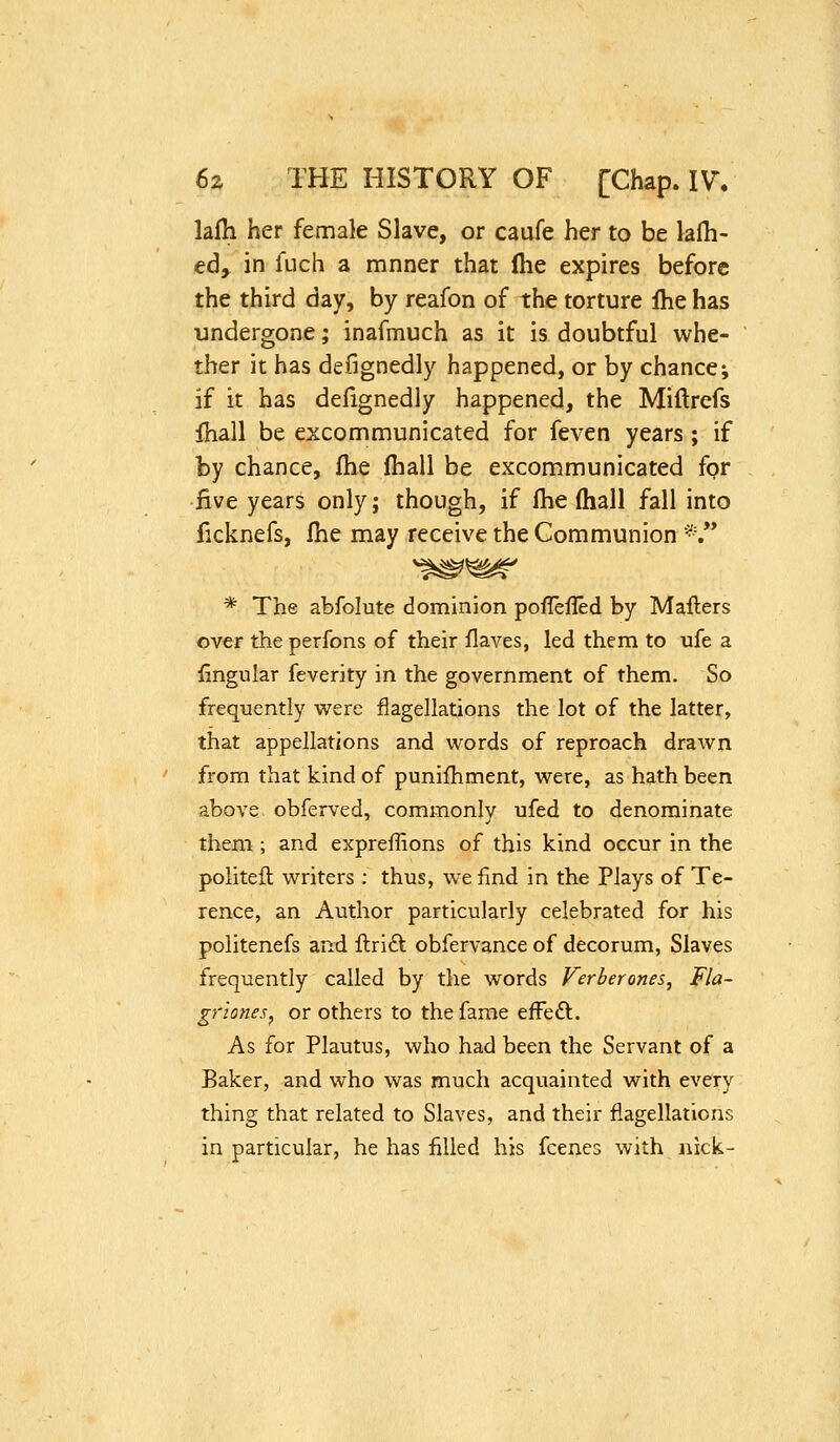 hih her female Slave, or caufe her to be lalh- ed, in fuch a mnner that (he expires before the third day, by reafon of the torture Ihe has undergone; inafmuch as it is doubtful whe- ther it has defignedly happened, or by chancei if it has defignedly happened, the Miftrefs ihall be excommunicated for feven years ; if by chance, fhe Ihall be excommunicated for five years only; though, if Ihe (hall fall into ficknefs, fhe may receive the Communion *.** * The abfolute dominion pofTefled by Maflers over the perfons of their flaves, led them to ufe a fingular feverity in the government of them. So frequently were flagellations the lot of the latter, that appellations and words of reproach drawn from that kind of punilhment, were, as hath been above obferved, commonly ufed to denominate them ; and expreffions of this kind occur in the politeft writers; thus, we find in the Plays of Te- rence, an Author particularly celebrated for his politenefs and flrift obfervance of decorum, Slaves frequently called by the words Verberones, Fla- griones^ or others to the fame efFe£l. As for Plautus, who had been the Servant of a Baker, and who was much acquainted with every thing that related to Slaves, and their flagellations in particular, he has filled his fcenes with nick-