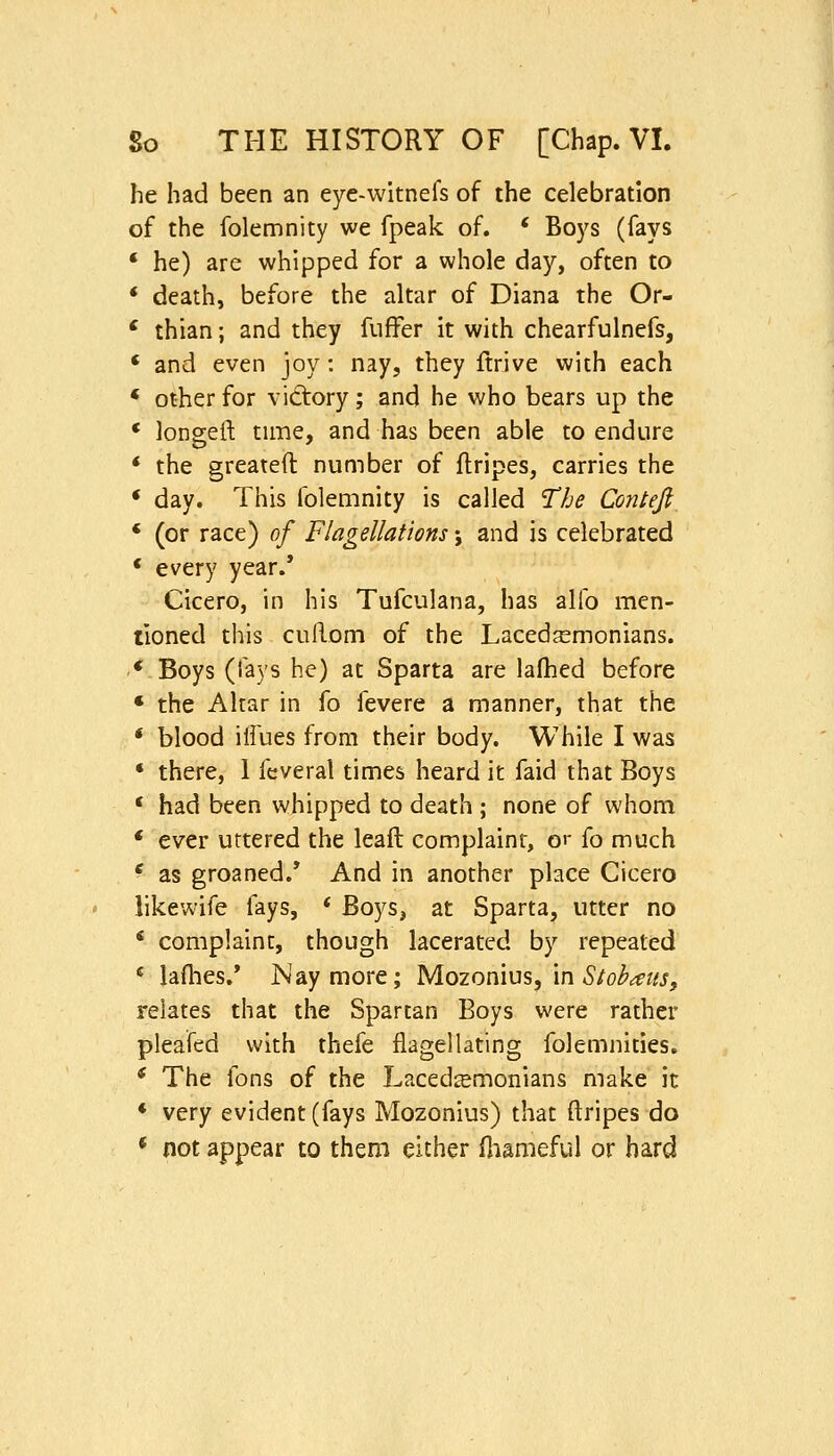 he had been an eyc-witnefs of the celebration of the folemnity we fpeak of. * Boys (fays ' he) are whipped for a whole day, often to * death, before the altar of Diana the Or- * thian; and they fufFer it with chearfulnefs, * and even joy: nay, they ftrive with each * other for vidtory; and he who bears up the * longeft time, and has been able to endure * the greateft number of flripes, carries the * day. This folemnity is called The Conieji * (or race) of Flagellations j and is celebrated * every year.* Cicero, in his Tufculana, has alfo men- tioned this cufl-om of the Lacedemonians. * Boys (fays he) at Sparta are lafhed before * the Altar in fo fevere a manner, that the * blood ilfues from their body. While I was * there, 1 feveral times heard it faid that Boys * had been whipped to death ; none of whom * ever uttered the leaft complaint, or fo much * as groaned.* And in another place Cicero likewife fays, * Boys, at Sparta, utter no * complaint, though lacerated by repeated ^ lafhes.* Nay more; Mozonius, in ^/o/^^z^j, relates that the Spartan Boys were rather pleafed with thefe flagellating folemnities. * The fons of the Lacedaemonians make it * very evident (fays Mozonius) that ftripes do ^ not appear to them either fliameful or hard