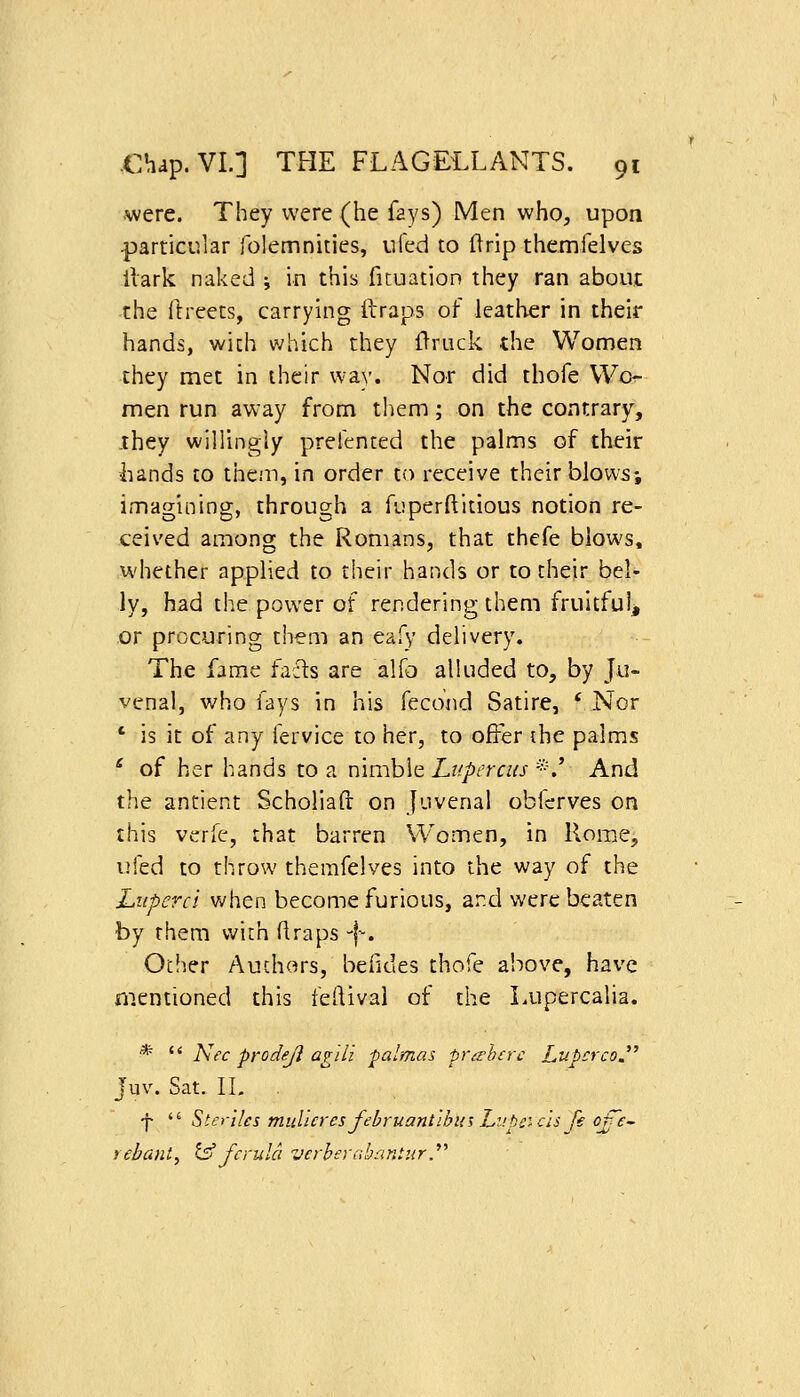 were. They were (he fays) Men who, upon particular folemnities, iiied to llrip themfelves llark naked ; in this ficuation they ran about the ftreets, carrying ftraps of leather in their hands, with which they 0ruck the Women they met in their way. Nor did thofe VVo^- men run aw-ay from them; on the contrary, ihey willingly prefented the palms of their liands to them, in order to receive their blows; imagining, through a fuperftitious notion re- ceived among the Romans, that thefe blows, whether applied to their hands or to cheir bel- ly, had the power of rendering them fruitful, or procuring them an eafy delivery. The fame fafls are alfo alluded to, by Jo- venal, who fays in his fecond Satire, 'Nor ' is it of any fervice to her, to offer {he palms * of her hands to a nimble Lupercus *.' And the antient Scholiaft on Juvenal obfcrves on this verfe, that barren Women, in Rome, iMed to throw themfelves into the way of the Luperci when become furious, and were beaten by them wich (Iraps-|-. Otiier Auchors, beiides thofe alcove, have mentioned this feftival of the Lupercalia. *  Nee prodejl agili palmas pra'hcrc LubcrcoJ'' Juv. Sat. IL . f  Sierilcs muUeres februant'ibus Lupc'- els fe of'e- rebant, t^ ferula verbernbantur.''''