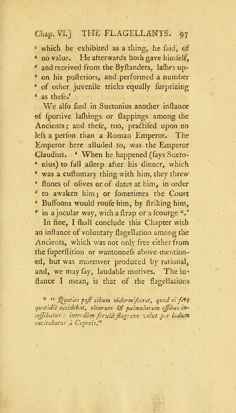 * which he exhibited as a thing, he laid, of ' no value. He afterwards both gave himfelf, ^ and received from the Byflanders^ ladies up- * on his pofteriors, and performed a number * of other juTeiiile tricks equally furprizing * as thefe/ We alfo find in Suetonius another inftance of fporcive lafhings or flappings among the Ancients; and thefe, too, praftifed upon no lefs a perfon than a Roman Emperor. The Emperor here alluded to, was the Emperor Claudius. * When he happened (fays Sueto- ' nius) to fall afleep after his <jinner, which ' was a cullomary thing with him, they threw * flones of olives or of dates at him, in order * to awaken him; or fometimes the Court * Buffoons would roufe him, by ftriking him, *' in a jocular v/ay, with afirap or a fcourge *.' In fine,- I fhall conclude this Chapter with an inftance of voluntary flagellation among the Ancients, which was not only free either from the fuperftition or v^antonnefs above-mention- ed, but was moreover produced by rational, arid, we may fay, laudable motives. The in' ftance I mean, is that of the flagellations *  ^lotles poft c'lbum ohdorm'tfccret, quod ei fc'f'e quotidle accidebat^ olcarum i^ palmularum c^ihus in- cejjclatur : hiterdiim ferula-fiagvovc I'eliit per ludum fjxcilabatur a Cof7~ehJ'