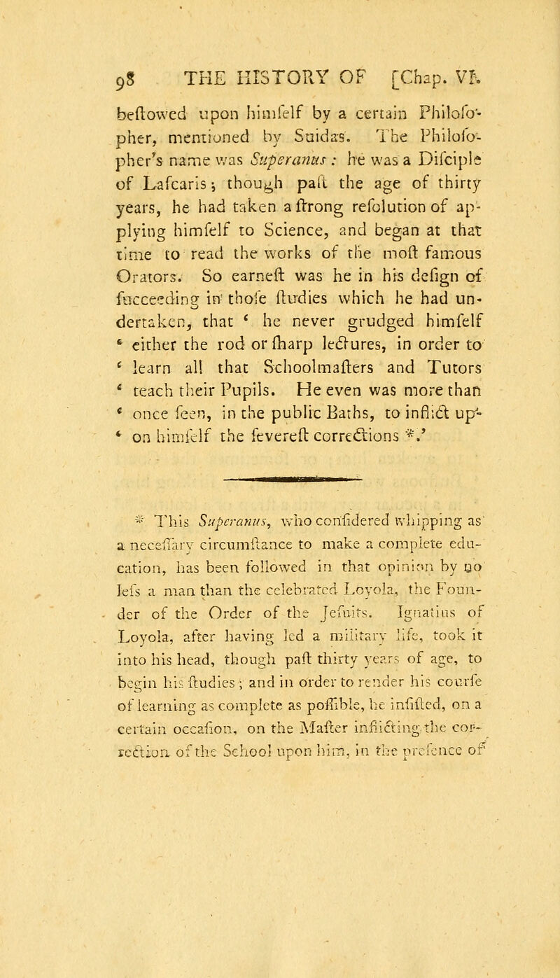 beftoived upon I^inifelf by a certain Philofo- pher, mentioned by Suidas. The Philoio- pher^s name was Superanus : he was a Difciple of Lafcaris; though patt the age of thirty years, he had taken aflrrong refolution of ap- plying himfelf to Science, and began at that time to read the works of the moil famous Orators. So earned was he in his defign of fticceeding in- thofe ftirdies which he had un- dertaken, that ' he never grudged himfelf * cither the rod or (harp ledlures, in order to * learn all that Schoolmaflers and Tutors * teach tlieir Pupils. He even was more than * once fzen, in the pubhc Barhs, to inflid up- * on himklf the fcvereft corrcdiions *.' * This Supcram/s, who corifidered ivliipping as' a nectiiary circumilance to make a complete edu- cation, has been followed in that opinion by uo lefs a man than the celebrated Loyola, the Foun- der of the Order of the Jefuits. Ignatius of Loyola, after having led a military life, took it into his head, though paft thirty years of age, to begin his ftudies; and in order to render his courfe of learning as complete as poffible, he inhflcd, on a certain occaiion, on the Mailer iniiicting the cor- rcttion of the School upon Wym, in the prolcnce of