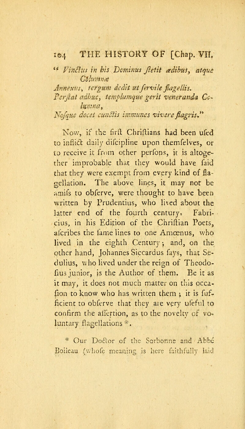 '^ yinBiis in his Dominus Jteiit adibus, atque: Annexv.Sy tcrgum dedit utfewile fiagellis. Ferjlat adhuCy templumque gerit veneranda Cc~ lumna, Nofq_tie docet cun^lis immunes vi-vsreflagrisJ'* Now, If the firfl: Chriflians had been ufed to inflidt daily difcipline upon themfelves, or to receive it from other perfons, it is altoge- ther improbable that they would have faid that they were exempt from evpry kind of fla- gellation. The above lines, it may not be amifs to obferve, were thought to have been written by Frudentius, who li\ed about the latter end of the fourth century, Fabri- cius, in his Edition of the Chriflian Poets, afcribes the fame lines to one Amosnus, who lived in the eighth Century j and, on the other hand, Johannes Siccardus fays, that Se- dulius, who lived under the reign of Theodo- fius junior, is the Author of them. Be it as it may, it does not much matter on this occa- fion to know who has written them j it is fuf- ficient to obferve that they are very ufeful to confirm the aifcrtion, as to the novelty of vo^ luntary flagellations*. * Our Doctor of the Sorbonne and Abbe Boileau (vvhofe meaning is here faithfully laid