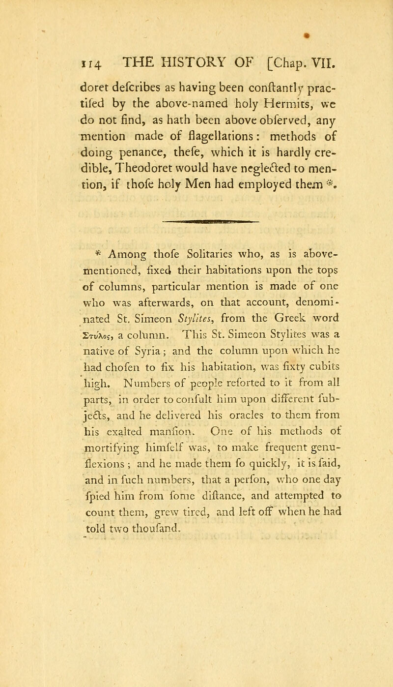 doret defcribes as having been conftantly prac- tifed by the above-named holy Hermits, we do not find, as hath been above obferved, any mention made of flagellations: methods of doing penance, thefe, which it is hardly cre- dible, Theodoret would have neglefted to men- tion, if thofe holy Men had employed them *. * Among thofe Solitaries who, as is above- mentioned, fixed their habitations upon the tops of columns, particular mention is made of one who was afterwards, on that account, denomi- nated St. Simeon Stylites, from the Greek word £ti/aoj, a column. This St. Simeon Stylites was a native of Syria; and the column upon which hs had chofen to fix his habitation, was fixty cubits high. Numbers of people reforted to it from all parts, in order to confult him upon different fub- je£ls, and he delivered his oracles to them from his exalted manfion. One of his methods of mortifying himfelf was, to make frequent genu- flexions ; and he made them fo quickly, it is faid, and in fuch numbers, that a perfon, who one day fpied him from fome dillance, and attempted to count them, grew tired, and left off when he had told two thoufand.