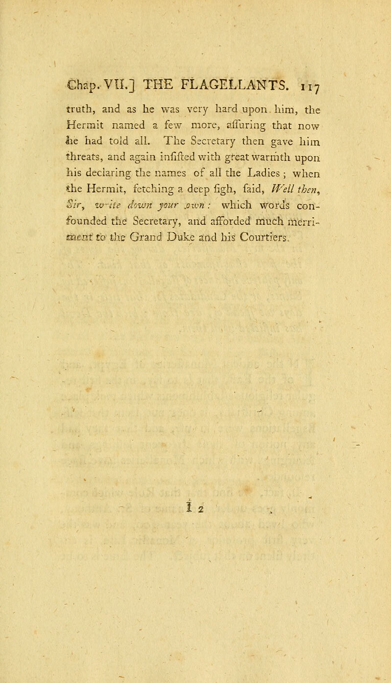 truth, and as he was very hard upon him, the Hei^rait named a few more, alTuring that now lie had told ail. The Secretary then gave him threats, and again infifted v/ith gfeatwarrnth upon his declaring the names of ail the Ladies; when •the Hermit, fetching a deep figh, faid, Well then. Sir, zv-'ite down your ,ov:n : which Words con- founded the Secretary, and afforded much merri- m.trxt tQ tlie Grand Duke and his Courtiers,