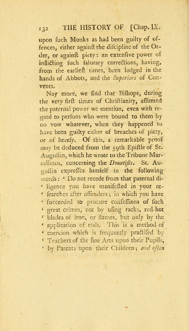 upon fuch Monks as had been guilty of of- fences, either againd the difcipline of the Or- der, or againft piety: an extenfive power ot infliding fuch falutary corrections, having, from the earliefl times, been lodged in the hands of Abbots, and the Superiors of Con- vents. Nay more, we find that Bilhops, during the very firft times of Chriflianity, afilimed the paternal power we mention, even with re- gard to perfons who were bound to them by no vow whatever, when they happened to have been guilty either of breaches of piety, or of hereiy. Of this, a remarkable proof may be deduced from the 59th Epillleof St. Auguftin, which he wrote to the Tribune Mar- cellinus, concerning the Donatijts, St. Au- guftin' expre0es himfelf in the following words : * Do not recede from that paternal di- ^ ligence you have manifefted in your re- ' fearches after offenders •, in which you have ' fucceeded to procure confelTions of fuch ' great crimes, not by ufmg racks, red-hot * blades of iron, or flames, but only by the * applicadon of rods. This is a method of ' coercion which is frequently pradifed by ^ Teachers of the fine Arts upon their Pupils, '• by Parents upon their Children-, and often