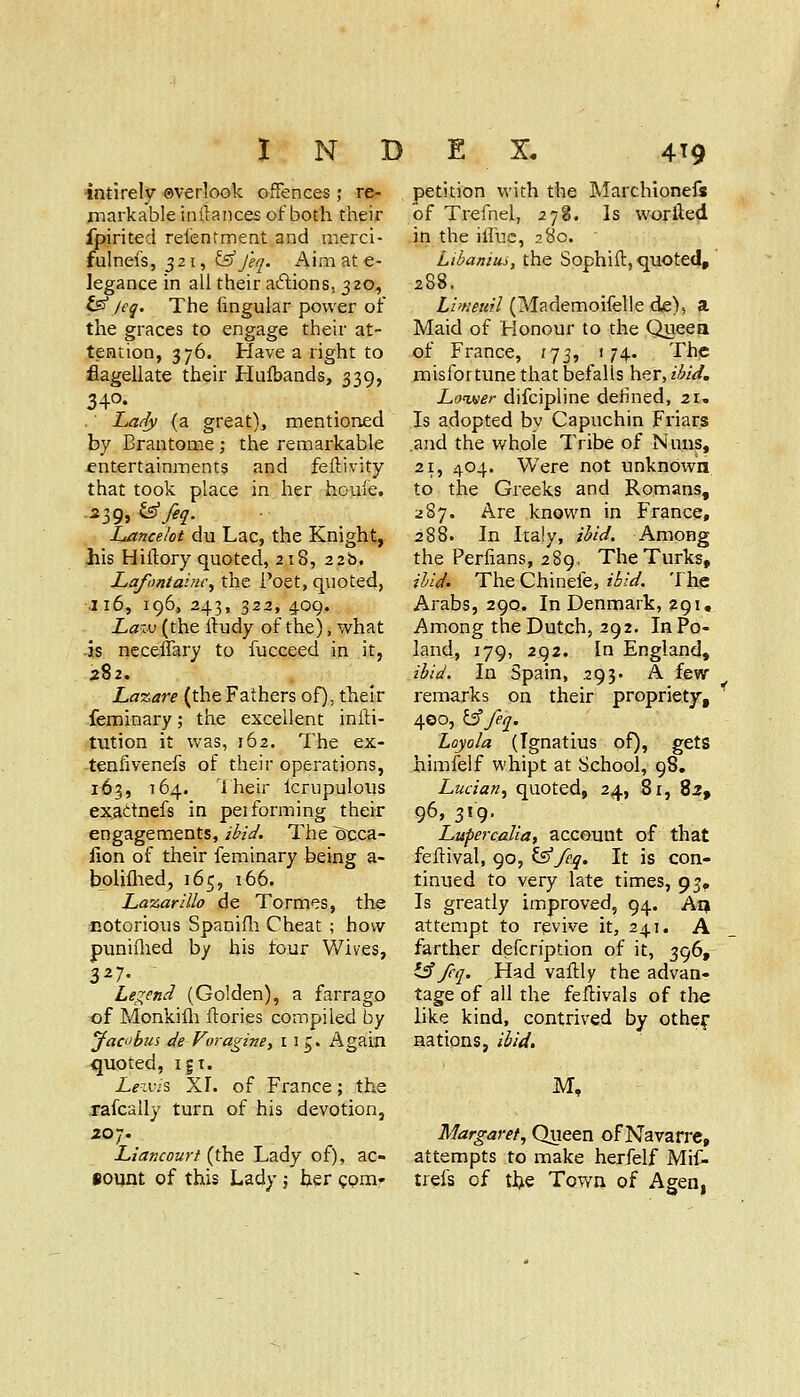 intirely ©verlook offences ,• re- markable inilaiices of both their fpirited relentment and merci- fulnefs, 321, ^J'eq. Aim at e- legance in all their aftions, 320, ^Jeq. The hngular power of the graces to engage their at- tention, 376. Have a right to flagellate their Hufbands, 339, 340. Latfy (a great), mentioned by Brantome; the remarkable fntertainments and feftivity that took place in her houle, Lancelot du Lac, the Knight, liis Hiftory quoted, 218, 22b. Lafontainc^ the Poet, quoted, .116, 196, 243, 322, 409. La-M (the Ifudy of the), what is neceffary to fucceed in it, 282. La%are (the Fathers of), their -feminary; the excellent infti- tution it was, 162. The ex- -tenfivenefs of their operations, 163, 164. '1 heir Icrupulous ex^ctnefs in pei forming their engagements, ibid. The ^ca- lion of their feminary feeing a- bolilhed, 165, 166. Lazarillo de Tormes, the EOtorious Spanifli Cheat ; how puniflied by his four Wives, 3^7- Legend (Golden), a farrago of Monkifl;! ftories compiled by Jacobus de VoraginBy 115. Again quoted, i|t. Z^iuiS XI. of France; the rafcally turn of his devotion, 207. Liancourt (the Lady of), ac- Bount of this Lady j her gprn- petition with the Marchionefs of Trefnel, 278. Is woriled in the iffuc, 280. Libanim, the Sophift, quoted, 288, Llmeiiil (Mademoifelle de), a Maid of Honour to the Queea of France, 173, 174. The misfortune that befalls her, ibid. Loiter difcipline defined, 21, Is adopted by Capuchin Friars .and the whole Tribe of Nuns, 21, 404. Were not unknown to the Greeks and Romans, 287. Are known in France, 288. In Italy, ibid. Among the Perlians, 289, The Turks, ibid. The Chinefe, ibid. The Arabs, 290. In Denmark, 291, Among the Dutch, 292. In Po- land, 179, 292. In England, ibid. In Spain, 293- A few- remarks on their propriety, 4©o, ^feq. Loyola (Ignatius of), gets himfelf whipt at School, 98. Lucian^ quoted, 24, 81, 82, 96,319. Lupercalia, account of that feftival, 90, t^/eq. It is con- tinued to very late times, 93^ Is greatly improved, 94. Aij attempt to revive it, 241. A _ farther defcription of it, 396, l^ feq. Had vallly the advan- tage of all the feftivals of the like kind, contrived by othef nations, ibid. M, Margaret, Queen of Navarre, attempts to make herfelf Mif- trefs of tliie Town of Agen,