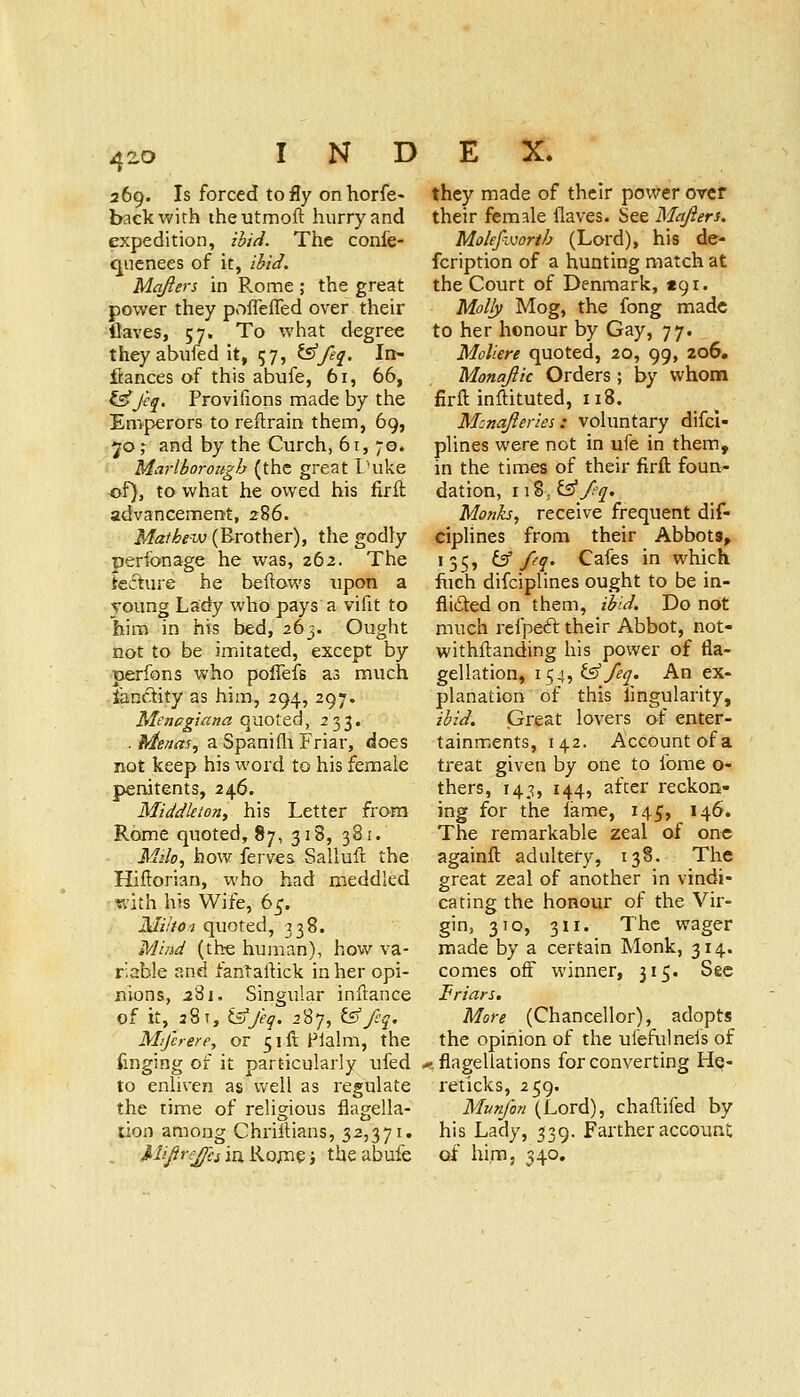 /^zo 269. Is forced to fly on horfe- back with iheutmoft hurry and exjjedition, ibiti. The confe- qnenees of it, i^ic^. Mqften in Rome ; the great power they poflefled over their flaves, 57. To what degree they abufed it, 57, ^feq. In- fiances of this abufe, 61, 66, ^J'cq. Proviiions made by the Emperors to reftrain them, 69, 70; and by the Curch, 61, 70. Marlborough (the great Tuke of), to what he owed his firll advancement, 286. Mathew (Brother), the godly perfonage he was, 262. The teiture he beftows upon a young Lady who pays a vifit to him in his bed, 263. Ought not to be imitated, except by perfons who poflefs as much landity as him, 294, 297. Menagiana quoted, 233. . Menas^ a Spanifli Friar, does not keep his word to his female penitents, 246. Middkton, his Letter from Rome quoted, 87, 318, 381. Milo^ how ferves Salluft the Hiftorian, who had meddled ¥v'ith his Wife, 65. Mihoi quoted, 338. Mind (the human), how va- riable and fantaftick in her opi- nions, i8i. Singular inftance of it, 28T,^>y. 287, tS'/j. Mijhere, or 5ifi Plalm, the finging of it particularly ufed to enliven as well as regulate the time of religious flagella- lion among Chriitians, 32,371. , Ji/(i^r.^j ia Ro;ne i the abufe they made of their power over their female flaves. See Metjieru MolefiKJorth (Lord), his de- fcription of a hunting match at the Court of Denmark, «9i. Molly Mog, the fong made to her honour by Gay, 77. Moliere quoted, 20, 99, 206. Monajik Orders; by vvhonfi firil inftituted, 118. M:najleriei: voluntary difci- plines were not in ufe in them, in the times of their firft foun- dation, 118; ^/fq. Monks, receive frequent dif- ciplines from their Abbots, 131;, ^ pq. Cafes in which fuch difciplines ought to be in- flifted on them, ibid. Do not much refpeft their Abbot, not- withftanding his power of fla- gellation, 154, l^ feq. An ex- planation of this fjngularity, ibid. Great lovers of enter- tainments, 142. Account of a treat given by one to fome o- thers, 14,-?, 144, after reckon- ing for the lame, 145, 146. The remarkable zeal of one againft adultery, 138. The great zeal of another in vindi- cating the honour of the Vir- gin, 3TO, 311. The wager made by a certain Monk, 314. comes off winner, 315. Sec Friars. More (Chancellor), adopts the opinion of the ulefulneis of -flagellations for converting He- reticks, 259. Mvnfon (Lord), chaftifed by his Lady, 539. Farther account of him, 340,