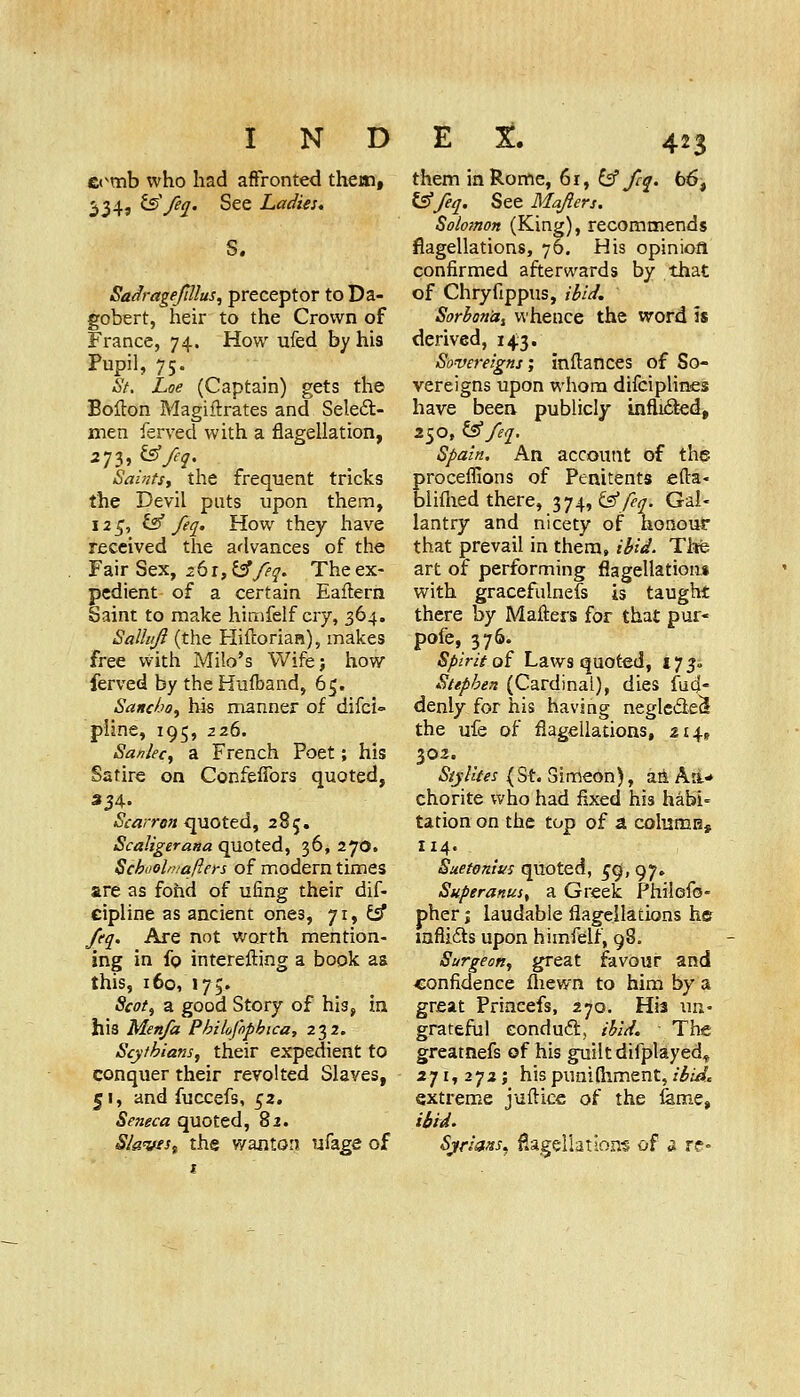 C(^mb who had affronted them, 334, ts'/eq. See Ladies, S. SadrageJUlus, preceptor to Da- gobert, heir to the Crown of France, 74. How ufed by his Pupil, 75. St. Loe (Captain) gets the Bofton Magiftrates and Seled- men ferved with a flagellation, 273, ^/eq. Saints, the frequent tricks the Devil puts upon them, I2_^, Isf feq. How they have received the advances of the Fair Sex, 261, ^/eq. The ex- pedient of a certain Eailern Saint to make himfelf cry, 364. SaUiiJi (the H^iftorian), makes free with Mile's Wifej how ferved by the Hufband, 65. Sancho^ bis manner of difci pline, 195, 226. Sanlec^ a French Poet; his Satire on ConfelTors quoted, 334- &-<3;Tfl« quoted, 285. Scaligerana quoted, 36, 270. Schooln/afters of modern times are as fohd of ufing their dif- cipline as ancient ones, 71, ^ feq. Are not worth mention- ing in fo interefting a book as this, 160, 175. Scot, a good Story of his, in his Men/a Philofopbica, 232. Scythians, their expedient to conquer their revolted Slaves, 51, and fuccefs, 52. Seneca quoted, 82. Slaves^ the wanton ufage of them in Rome, 61, i^ fcq. 66, ^feq. See Mafters. Solomon (King), recommends flagellations, 76. His opiniofl confirmed afterwards by that of Chryfippus, il>ii/, SorbonUi whence the word is derived, 14:3. Sovereigns; inftances of So- vereigns upon whom difciplines have beea publicly infli6ied, 250, i^ feq. Spain. An account of the proceflions of Penitents efta- bliflied there, 374, Cs'/f^?. Gal- lantry and nicety of nonouf that prevail in them, ibid. Thfe art of performing flagellations with gracefulnefs is taught there by Mafters for that pur- pofe, 376. Spirit oi Laws quoted, i75» Stephen (Cardinal), dies fud- denly for his having neglcde^ the ufe of flagellations, 214, 302. Siylites (St. Simeon), att Ad* chorite who had fixed his habi- tation on the top of a coIumB, 114. Suetonius quoted, ^g, 97. Superanus, a Greek Philofs- pher J laudable flagellations hs mflifts upon himfelf, 98. Surgeon, great favour and confidence fliewn to him by a great Princefs, 270. His un- grateful conduftj ibid. The greatnefs of his guilt difplayed^ 271, 272; his punifliment, ibid, extrem.e jufticc of the feme, Urd. Sjriafts^ flagellations of a re-