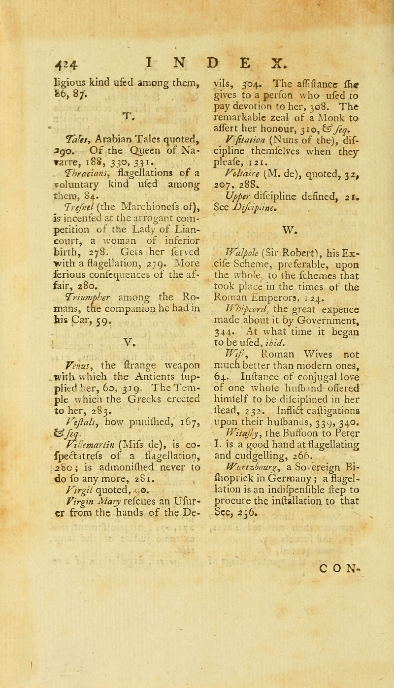-424 ligious kind ufed among them, 86, 87. T. Tales, Arabian Talcs quoted, Jgo. Of the Queen of Na- varre, 188, 330, 331. Thradnns, flagellations of a ■voluntary kind ufed among there, 84. l^refr.el (the Marchionefs of), is incenied at the arrogant com- petition of the Lady of Lian- court, a woman of inferior birth, 278, Gets her ferved with a flagellation, 279. More ferious confequences of the af- fair, 280, Triumpher among the Ro- mans, the companion he had in his Car, 59. V. VefiuSy the flrange weapon .with which the Antients hip- plied her, 60, 319. The Tem- ple which the Greeks erected to her, 283. Vtjlals^ how pnulflied, 167, Ufeq. f^iUcmartin (Mifs de), is co- ipeftatrefs of a flagellation, 28c ; is admoniflied never to do fo anymore, 281. Kirgii quoted, oo. Vir^.n Mary refcues an Ufur- er from the hands of the De- vils, 304. The afliflancc fh« gives to a perfon who ufed to pay devotion to her, 30S. The remarkable zeal of a Monk to aflfert her honour, 310, ^ feq. V:{itaiion (Nuns of the), dif- cipline themfelves when they pleafe, 121. F'oltaire (M. de), quoted, 32, 207, 288. Upper difcipline defined, 21. See Difdpum. W. _ Walpoh (Sir Robert^ his Ex- cife Scheme, preferable, upon the whole, to the fchemes that took place in the times of the Roman Emperors, i 24. Wh'.pcvrd, the great expence made about it by Government, 344. At what time it began to be ufed, ibid. Jf''if-\ Roman Wives not much better than modern ones, 64. Inftance of conjugal love of one Vv'hole hufbind offered himlelf to be dilcipiined in her llead, 232. Inflift cailigations upon their hufbanus, 339, 340. IVitajly, the Buffoon to Peter I. is a good hand at flagellating and cudgelling, 266. Wurtzbour^;^ a Sovereign Bi- flioprick in Germany ; a flagel- lation is an indifpenfible flep to procure the inftallation to that See, 256, CON-