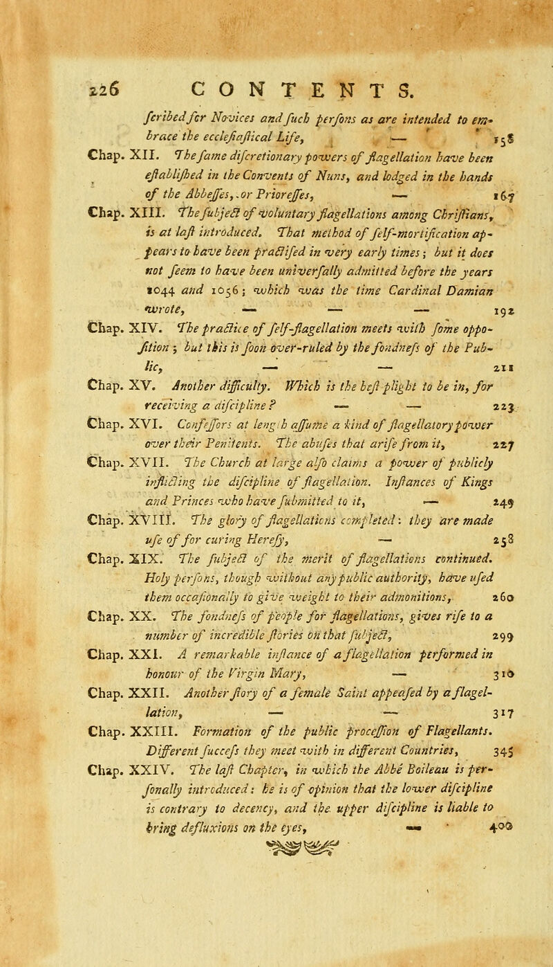 2i6 CONTENTS. fcribedfcr No-vices andfuch perfons as are intended to em- brace the ecclefiajiical Life, — ' * 15$ Chap. XII. The fame difcretionary poivers of flagellation have been efahlifhed in the Con-vents of Nuns, and lodged in the hands of the Abheffes,. or Priorejfes, •— 16-7 Chap. XIII, Thefubjedof'voluntaryflagellations atnong ChrifianSf is at laf introduced. That method of felf-mortification ap- pears to have been praSlifed in very early times; but it does not feem to ha-ve been univerfally admitted before the years 1044 and 1056; nvhich <was the time Cardinal Damian nvrote, — — — 19* Chap. XIV. The praSIice of felf-flagellation meets ivith fame oppo- Jition ; but this is foon O'vef-ruled by thefondnefs of the Pub- lic, — 2.H Chap. XV. Another difficulty. Which is the hefi plight to be in, for receiving a difcipline? — — 223- Chap. XVI. Ccnfeffors at lengih affu7ne a -kind of Jlagellatorypoiver over thdr Penitents, 'the ahiifes that arife from it, 2*7 Chap. XVII. The Church at large alfo claims a poiver of publicly ir?Jiidling the difcipline of flagellation, Infances of Kings and Princes ix'ho have fubmitted to it, '— .»4f Chap. XVIII. The glory of fiagellaticns completed: they are made ufe of for curing Herejy, — 258 Chap. SIX. The fubjeSi of the merit of flagellations continued. Holy perfons, though ^without any public authority, hccve ifed them occafionnlly to give lueight to their admonitions, 26a Chap. XX. The fondnefs of people for flagtUations, gi'Ves rife to a ■ number of incredible flories onthat ftibjeS, 299 Chap. XXI. A remarkable inflance of a. flagellation ftrfarmed in honour of the Firgin Mary, — ' 316 Chap. XXII. Another flory of a female Saint appeafed by a flagel- lation, — — 317 Chap. XXIII. Formation of the public proceffion of Flagellants. Different fuccefs they meet imth in different Countries, 345 Chap. XXIV. The lafi Chapter^ in nx'bich the Abbe Boileau is per- fanally introduced i he is of -opitnon that the lower difcipline is contrary to decency, and the. upper difcipline is liable to bring defhixions on the eyes, — 4*^®