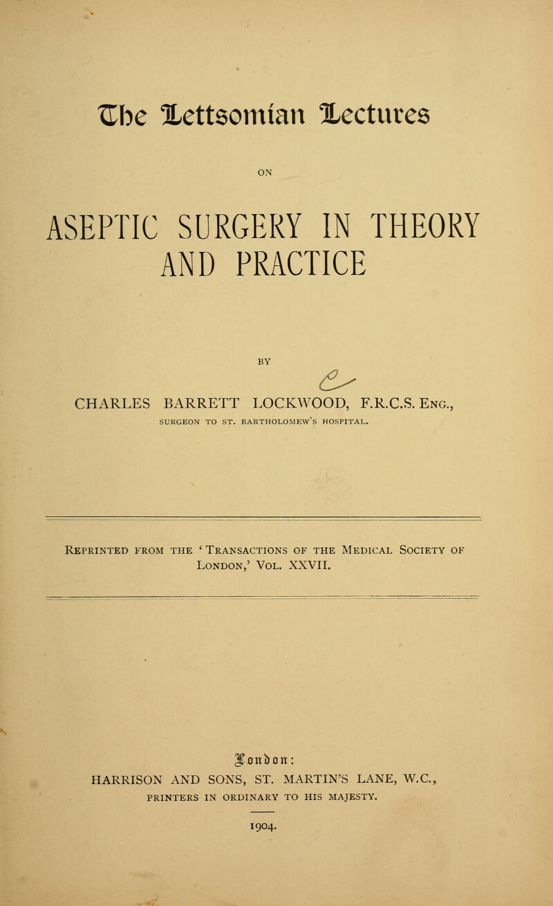 ^be llettsomtan Xectures ON ASEPTIC SURGERY IN THEORY AND PRACTICE CHARLES BARRETT LOCKWOOD, F.R.C.S. Eng. SURGEON TO ST. BARTHOLOMEW'S HOSPITAL. Reprinted from the ' Transactions of the Medical Society of London ' Vol. XXVII. HARRISON AND SONS, ST. MARTIN'S LANE, W.C. PRINTERS IN ORDINARY TO HIS MAJESTY. I9O4.