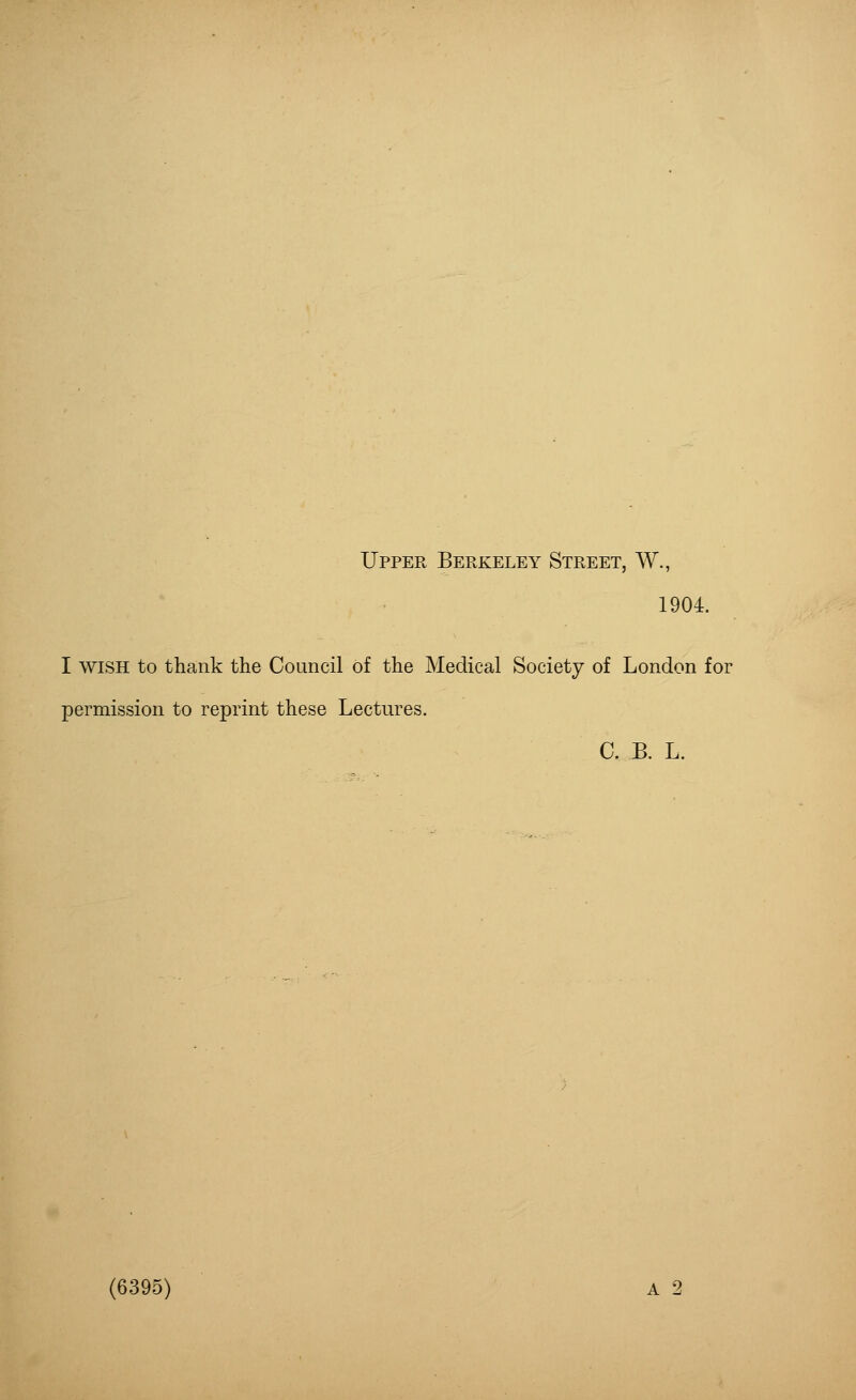 Upper Berkeley Street, W., 1904. I wish to thank the Council of the Medical Society of London for permission to reprint these Lectures. C. B. L. (6395) A 2