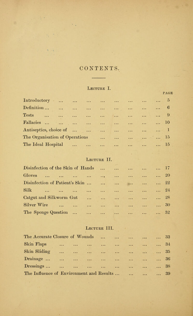 CONTENTS. Lecture I. Introductory Definition... Tests Fallacies ... Antiseptics, choice of The Organisation of Operations The Ideal Hospital TAGE 5 . 6 . 9 . 10 . 1 . 15 . 15 Lecture II. Disinfection of the Skin of Hands Gloves Disinfection of Patient's Skin ... Silk Catgut and Silkworm Gut Silver Wire The Sponge Question ... 17 20 22 24 28 30 32 Lecture III. The Accurate Closure of Wounds Skin Flaps Skin Sliding Drainage Dressings ... The Influence of Environment and Results 33 34 35 36 38 39