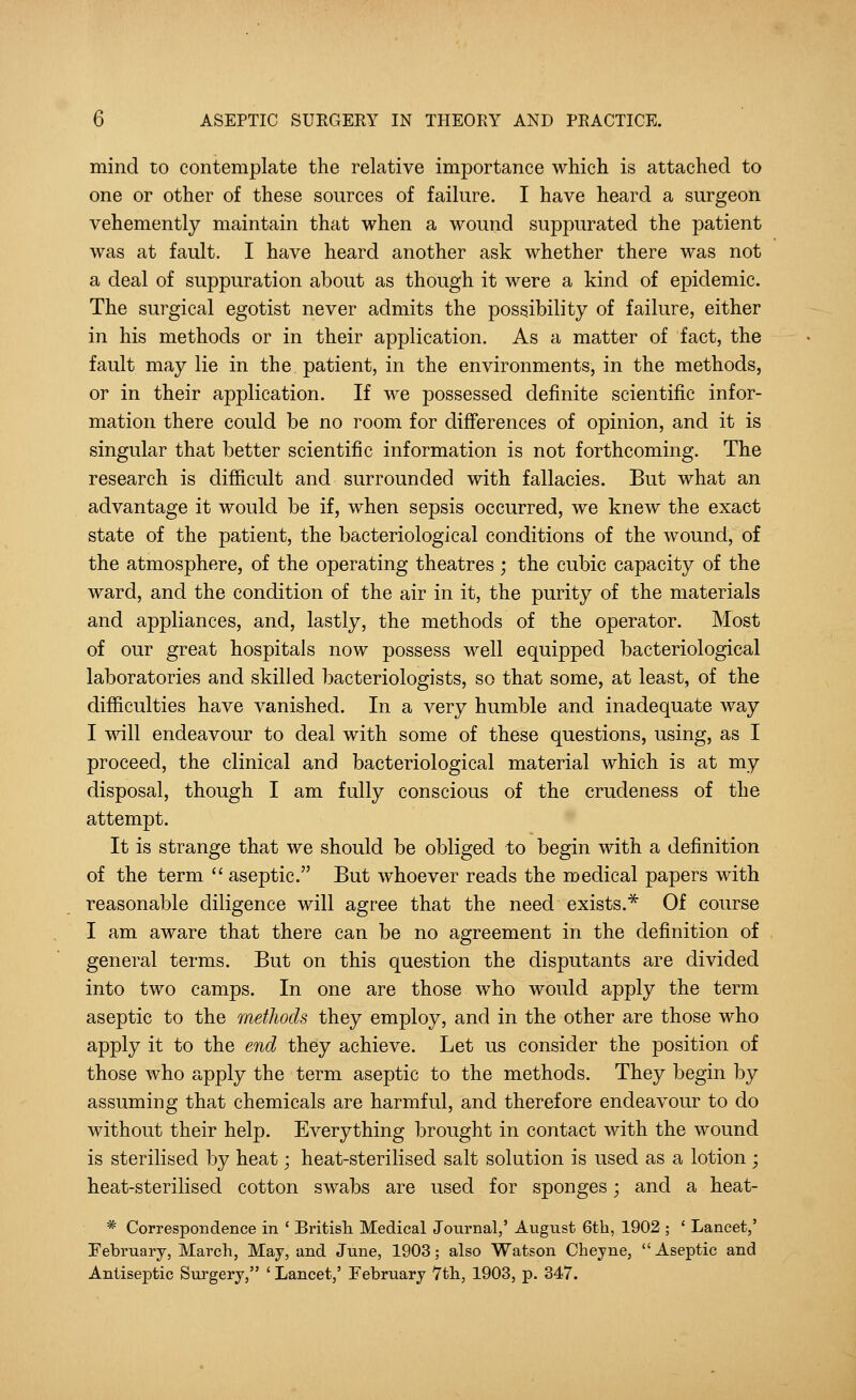 mind to contemplate the relative importance which is attached to one or other of these sources of failure. I have heard a surgeon vehemently maintain that when a wound suppurated the patient was at fault. I have heard another ask whether there was not a deal of suppuration about as though it were a kind of epidemic. The surgical egotist never admits the possibility of failure, either in his methods or in their application. As a matter of fact, the fault may lie in the patient, in the environments, in the methods, or in their application. If we possessed definite scientific infor- mation there could be no room for differences of opinion, and it is singular that better scientific information is not forthcoming. The research is difficult and surrounded with fallacies. But what an advantage it would be if, when sepsis occurred, we knew the exact state of the patient, the bacteriological conditions of the wound, of the atmosphere, of the operating theatres; the cubic capacity of the ward, and the condition of the air in it, the purity of the materials and appliances, and, lastly, the methods of the operator. Most of our great hospitals now possess well equipped bacteriological laboratories and skilled bacteriologists, so that some, at least, of the difficulties have vanished. In a very humble and inadequate way I will endeavour to deal with some of these questions, using, as I proceed, the clinical and bacteriological material which is at my disposal, though I am fully conscious of the crudeness of the attempt. It is strange that we should be obliged to begin with a definition of the term  aseptic. But whoever reads the medical papers with reasonable diligence will agree that the need exists.* Of course I am aware that there can be no agreement in the definition of general terms. But on this question the disputants are divided into two camps. In one are those who would apply the term aseptic to the methods they employ, and in the other are those who apply it to the end they achieve. Let us consider the position of those who apply the term aseptic to the methods. They begin by assuming that chemicals are harmful, and therefore endeavour to do without their help. Everything brought in contact with the wound is sterilised by heat; heat-sterilised salt solution is used as a lotion ; heat-sterilisecl cotton swabs are used for sponges; and a heat- * Correspondence in ' British Medical Journal,' August 6th, 1902 ; ' Lancet,' February, March, May, and June, 1903; also Watson Cheyne,  Aseptic and Antiseptic Surgery, ' Lancet,' February 7th, 1903, p. 347.