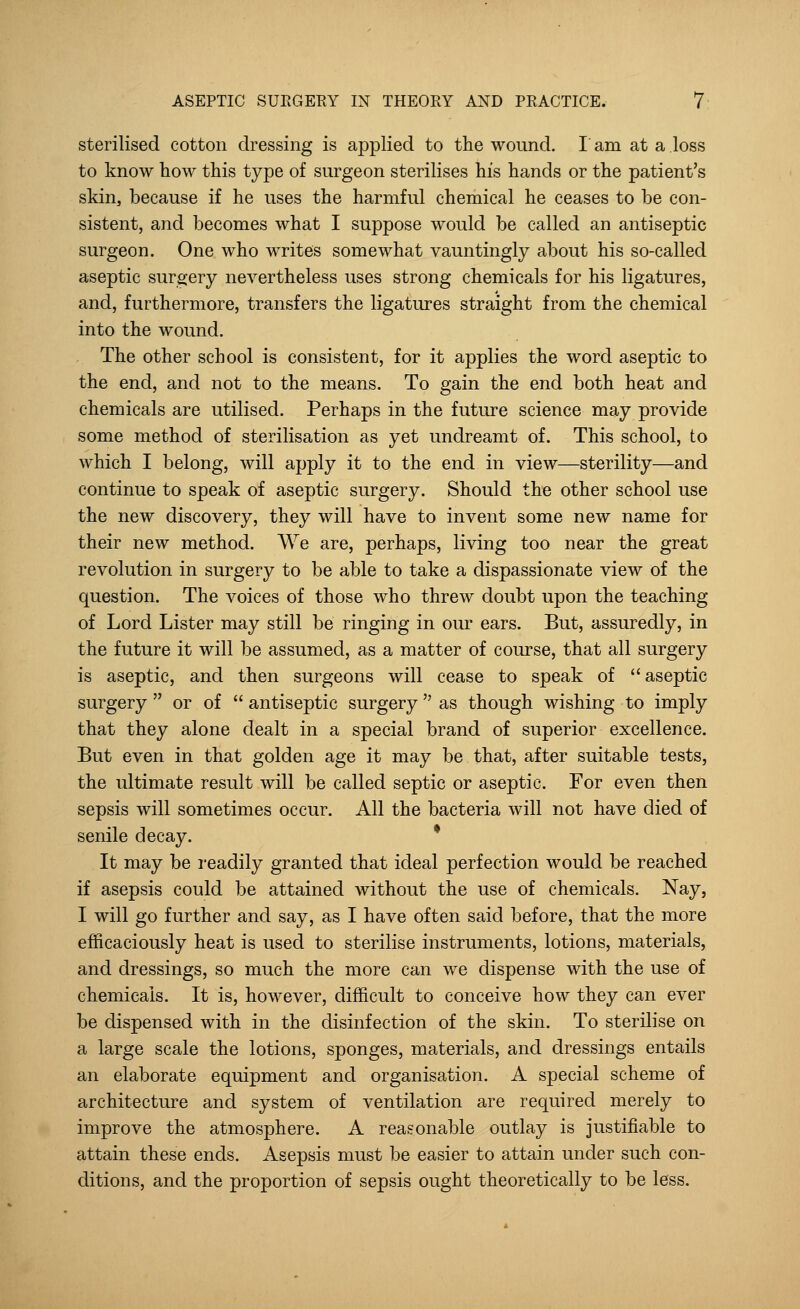 sterilised cotton dressing is applied to the wound. I am at a loss to know how this type of surgeon sterilises his hands or the patient's skin, because if he uses the harmful chemical he ceases to be con- sistent, and becomes what I suppose would be called an antiseptic surgeon. One who writes somewhat vauntingly about his so-called aseptic surgery nevertheless uses strong chemicals for his ligatures, and, furthermore, transfers the ligatures straight from the chemical into the wound. The other school is consistent, for it applies the word aseptic to the end, and not to the means. To gain the end both heat and chemicals are utilised. Perhaps in the future science may provide some method of sterilisation as yet undreamt of. This school, to which I belong, will apply it to the end in view—sterility—and continue to speak of aseptic surgery. Should the other school use the new discovery, they will have to invent some new name for their new method. We are, perhaps, living too near the great revolution in surgery to be able to take a dispassionate view of the question. The voices of those who threw doubt upon the teaching of Lord Lister may still be ringing in our ears. But, assuredly, in the future it will be assumed, as a matter of course, that all surgery is aseptic, and then surgeons will cease to speak of aseptic surgery  or of  antiseptic surgery as though wishing to imply that they alone dealt in a special brand of superior excellence. But even in that golden age it may be that, after suitable tests, the ultimate result will be called septic or aseptic. For even then sepsis will sometimes occur. All the bacteria will not have died of senile decay. It may be readily granted that ideal perfection would be reached if asepsis could be attained without the use of chemicals. Nay, I will go further and say, as I have often said before, that the more efficaciously heat is used to sterilise instruments, lotions, materials, and dressings, so much the more can we dispense with the use of chemicals. It is, however, difficult to conceive how they can ever be dispensed with in the disinfection of the skin. To sterilise on a large scale the lotions, sponges, materials, and dressings entails an elaborate equipment and organisation. A special scheme of architecture and system of ventilation are required merely to improve the atmosphere. A reasonable outlay is justifiable to attain these ends. Asepsis must be easier to attain under such con- ditions, and the proportion of sepsis ought theoretically to be less.