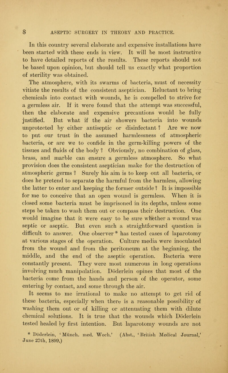In this country several elaborate and expensive installations have been started with these ends in view. It will be most instructive to have detailed reports of the results. These reports should not be based upon opinion, but should tell us exactly what proportion of sterility was obtained. The atmosphere, with its swarms of bacteria, must of necessity vitiate the results of the consistent aseptician. Eeluctant to bring chemicals into contact with wounds, he is compelled to strive for a germless air. If it were found that the attempt was successful, then the elaborate and expensive precautions would be fully justified. But what if the air showers bacteria into wounds unprotected by either antiseptic or disinfectant 1 Are we now to put our trust in the assumed harmlessness of atmospheric bacteria, or are we to confide in the germ-killing powers of the tissues and fluids of the body 1 Obviously, no combination of glass, brass, and marble can ensure a germless atmosphere. So what provision does the consistent aseptician make for the destruction of atmospheric germs 1 Surely his aim is to keep out all bacteria, or does he pretend to separate the harmful from the harmless, allowing the latter to enter and keeping the former outside 1 It is impossible for me to conceive that an open wound is germless. When it is closed some bacteria must be imprisoned in its depths, unless some steps be taken to wash them out or compass their destruction. One would imagine that it were easy to be sure whether a wound was septic or aseptic. But even such a straightforward question is difficult to answer. One observer * has tested cases of laparotomy at various stages of the operation. Culture media were inoculated from the wound and from the peritoneum at the beginning, the middle, and the end of the aseptic operation. Bacteria were constantly present. They were most numerous in long operations involving much manipulation. Doderlein opines that most of the bacteria come from the hands and person of the operator, some entering by contact, and some through the air. It seems to me irrational to make no attempt to get rid of these bacteria, especially when there is a reasonable possibility of washing them out or of killing or attenuating them with dilute chemical solutions. It is true that the wounds which Doderlein tested healed by first intention. But laparotomy wounds are not * Doderlein, ' Munch, med. Woch.' (Abst., ' British Medical Journal,5 June 27th, 1899.)