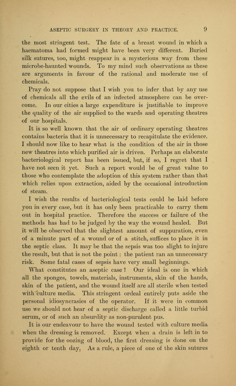 the most stringent test. The fate of a breast wound in which a haematoma had formed might have been very different. Buried silk sutures, too, might reappear in a mysterious way from these microbe-haunted wounds. To my mind such observations as these are arguments in favour of the rational and moderate use of chemicals. Pray do not suppose that I wish you to infer that by any use of chemicals all the evils of an infected atmosphere can be over- come. In our cities a large expenditure is justifiable to improve the quality of the air supplied to the wards and operating theatres of our hospitals. It is so well known that the air of ordinary operating theatres contains bacteria that it is unnecessary to recapitulate the evidence. I should now like to hear what is the condition of the air in those new theatres into which purified air is driven. Perhaps an elaborate bacteriological report has been issued, but, if so, I regret that I have not seen it yet. Such a report would be of great value to those who contemplate the adoption of this system rather than that which relies upon extraction, aided by the occasional introduction of steam. I wish the results of bacteriological tests could be laid before you in every case, but it has only been practicable to carry them out in hospital practice. Therefore the success or failure of the methods has had to be judged by the way the wound healed. But it will be observed that the slightest amount of suppuration, even of a minute part of a wound or of a stitch, suffices to place it in the septic class. It may be that the sepsis was too slight to injure the result, but that is not the point: the patient ran an unnecessary risk. Some fatal cases of sepsis have very small beginnings. What constitutes an aseptic case 1 Our ideal is one in which all the sponges, towels, materials, instruments, skin of the hands, skin of the patient, and the wound itself are all sterile when tested with culture media. This stringent ordeal entirely puts aside the personal idiosyncrasies of the operator. If it were in common use we should not hear of a septic discharge called a little turbid serum, or of such an absurdity as non-purulent pus. It is our endeavour to have the wound tested with culture media when the dressing is removed. Except when a drain is left in to provide for the oozing of blood, the first dressing is done on the eighth or tenth day. As a rule, a piece of one of the skin sutures