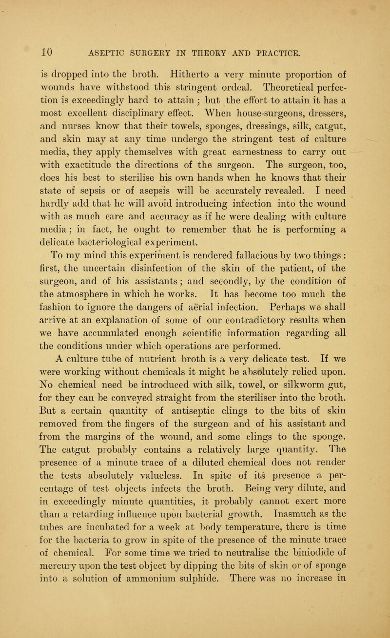 is dropped into the broth. Hitherto a very minute proportion of wounds have withstood this stringent ordeal. Theoretical perfec- tion is exceedingly hard to attain ; but the effort to attain it has a most excellent disciplinary effect. When house-surgeons, dressers, and nurses know that their towels, sponges, dressings, silk, catgut, and skin may at any time undergo the stringent test of culture media, they apply themselves with great earnestness to carry out with exactitude the directions of the surgeon. The surgeon, too, does his best to sterilise his own hands when he knows that their state of sepsis or of asepsis will be accurately revealed. I need hardly add that he will avoid introducing infection into the wound with as much care and accuracy as if he were dealing with culture media; in fact, he ought to remember that he is performing a delicate bacteriological experiment. To my mind this experiment is rendered fallacious by two things : first, the uncertain disinfection of the skin of the patient, of the surgeon, and of his assistants; and secondly, by the condition of the atmosphere in which he works. It has become too much the fashion to ignore the dangers of aerial infection. Perhaps we shall arrive at an explanation of some of our contradictory results when we have accumulated enough scientific information regarding all the conditions under which operations are performed. A culture tube of nutrient broth is a very delicate test. If we were working without chemicals it might be absolutely relied upon. No chemical need be introduced with silk, towel, or silkworm gut, for they can be conveyed straight from the steriliser into the broth. But a certain quantity of antiseptic clings to the bits of skin removed from the fingers of the surgeon and of his assistant and from the margins of the wound, and some clings to the sponge. The catgut probably contains a relatively large quantity. The presence of a minute trace of a diluted chemical does not render the tests absolutely valueless. In spite of its presence a per- centage of test objects infects the broth. Being very dilute, and in exceedingly minute quantities, it probably cannot exert more than a retarding influence upon bacterial growth. Inasmuch as the tubes are incubated for a week at body temperature, there is time for the bacteria to grow in spite of the presence of the minute trace of chemical. For some time we tried to neutralise the biniodide of mercury upon the test object by dipping the bits of skin or of sponge into a solution of ammonium sulphide. There was no increase in