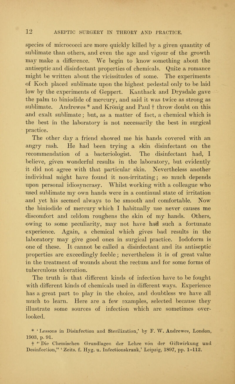 species of micrococci are more quickly killed by a given quantity of sublimate than others, and even the age and vigour of the growth may make a difference. We begin to know something about the antiseptic and disinfectant properties of chemicals. Quite a romance might be written about the vicissitudes of some. The experiments of Koch placed sublimate upon the highest pedestal only to be laid low by the experiments of Geppert. Kanthack and Drysdale gave the palm to biniodide of mercury, and said it was twice as strong as sublimate. Andrewes * and Kronig and Paul f throw doubt on this and exalt sublimate; but, as a matter of fact, a chemical which is the best in the laboratory is not necessarily the best in surgical practice. The other day a friend showed me his hands covered with an angry rash. He had been trying a skin disinfectant on the recommendation of a bacteriologist. The disinfectant had, I believe, given wonderful results in the laboratory, but evidently it did not agree with that particular skin. Nevertheless another individual might have found it non-irritating; so much depends upon personal idiosyncrasy. Whilst working with a colleague who used sublimate my own hands were in a continual state of irritation and yet his seemed always to be smooth and comfortable. Now the biniodide of mercury which I habitually use never causes me discomfort and seldom roughens the skin of my hands. Others, owing to some peculiarity, may not have had such a fortunate experience. Again, a chemical which gives bad results in the laboratory may give good ones in surgical practice. Iodoform is one of these. It cannot be called a disinfectant and its antiseptic properties are exceedingly feeble; nevertheless it is of great value in the treatment of wounds about the rectum and for some forms of tuberculous ulceration. The truth is that different kinds of infection have to be fought with different kinds of chemicals used in different ways. Experience has a great part to play in the choice, and doubtless we have all much to learn. Here are a few examples, selected because they illustrate some sources of infection which are sometimes over- looked. * ' Lessons in Disinfection and Sterilization,' by F. W. Andrewes, London, 1903, p. 91. f  Die Chemischen Grundlagen der Lelire von der Giftwirkung und Desinfection, ' Zeits. f. Hyg. u. Infectionskrank,' Leipzig, 1897, pp. 1-112.