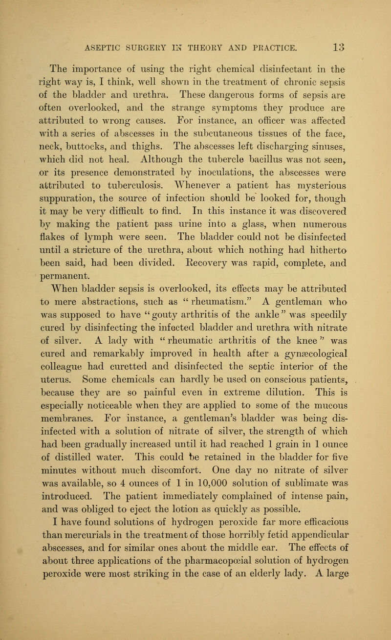 The importance of using the right chemical disinfectant in the right way is, I think, well shown in the treatment of chronic sepsis of the bladder and urethra. These dangerous forms of sepsis are often overlooked, and the strange symptoms they produce are attributed to wrong causes. For instance, an officer was affected with a series of abscesses in the subcutaneous tissues of the face, neck, buttocks, and thighs. The abscesses left discharging sinuses, which did not heal. Although the tubercle bacillus was not seen, or its presence demonstrated by inoculations, the abscesses were attributed to tuberculosis. Whenever a patient has mysterious suppuration, the source of infection should be looked for, though it may be very difficult to find. In this instance it was discovered by making the patient pass urine into a glass, when numerous flakes of lymph were seen. The bladder could not be disinfected until a stricture of the urethra, about which nothing had hitherto been said, had been divided. Recovery was rapid, complete, and permanent. When bladder sepsis is overlooked, its effects may be attributed to mere abstractions, such as  rheumatism. A gentleman who was supposed to have  gouty arthritis of the ankle  was speedily cured by disinfecting the infected bladder and urethra with nitrate of silver. A lady with  rheumatic arthritis of the knee was cured and remarkably improved in health after a gynaecological colleague had curetted and disinfected the septic interior of the uterus. Some chemicals can hardly be used on conscious patients, because they are so painful even in extreme dilution. This is especially noticeable when they are applied to some of the mucous membranes. For instance, a gentleman's bladder was being dis- infected with a solution of nitrate of silver, the strength of which had been gradually increased until it had reached 1 grain in 1 ounce of distilled water. This could be retained in the bladder for five minutes without much discomfort. One day no nitrate of silver was available, so 4 ounces of 1 in 10,000 solution of sublimate was introduced. The patient immediately complained of intense pain,, and was obliged to eject the lotion as quickly as possible. I have found solutions of hydrogen peroxide far more efficacious than mercurials in the treatment of those horribly fetid appendicular abscesses, and for similar ones about the middle ear. The effects of about three applications of the pharmacopceial solution of hydrogen peroxide were most striking in the case of an elderly lady. A large