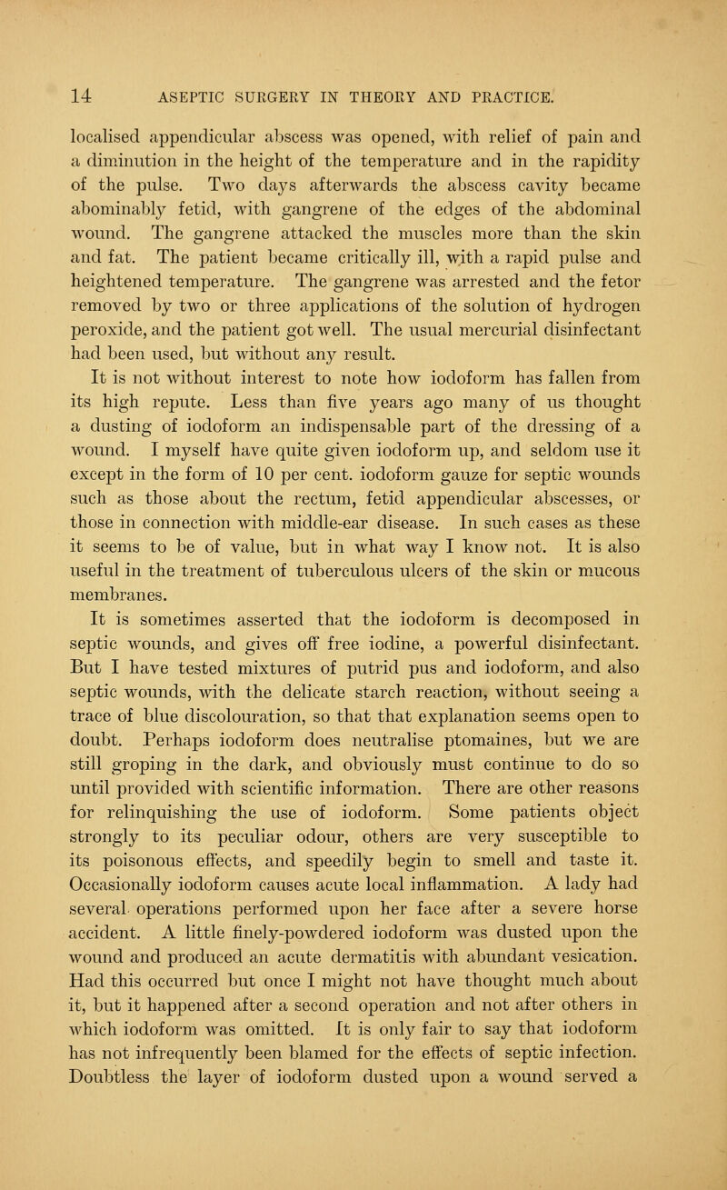 localised appendicular abscess was opened, with relief of pain and a diminution in the height of the temperature and in the rapidity of the pulse. Two days afterwards the abscess cavity became abominably fetid, with gangrene of the edges of the abdominal wound. The gangrene attacked the muscles more than the skin and fat. The patient became critically ill, with a rapid pulse and heightened temperature. The gangrene was arrested and the fetor removed by two or three applications of the solution of hydrogen peroxide, and the patient got well. The usual mercurial disinfectant had been used, but without any result. It is not without interest to note how iodoform has fallen from its high repute. Less than five years ago many of us thought a dusting of iodoform an indisj)ensable part of the dressing of a wound. I myself have quite given iodoform up, and seldom use it except in the form of 10 per cent, iodoform gauze for septic wounds such as those about the rectum, fetid appendicular abscesses, or those in connection with middle-ear disease. In such cases as these it seems to be of value, but in what way I know not. It is also useful in the treatment of tuberculous ulcers of the skin or mucous membranes. It is sometimes asserted that the iodoform is decomposed in septic wounds, and gives off free iodine, a powerful disinfectant. But I have tested mixtures of putrid pus and iodoform, and also septic wounds, with the delicate starch reaction, without seeing a trace of blue discolouration, so that that explanation seems open to doubt. Perhaps iodoform does neutralise ptomaines, but we are still groping in the dark, and obviously must continue to do so until provided with scientific information. There are other reasons for relinquishing the use of iodoform. Some patients object strongly to its peculiar odour, others are very susceptible to its poisonous effects, and speedily begin to smell and taste it. Occasionally iodoform causes acute local inflammation. A lady had several, operations performed upon her face after a severe horse accident. A little finely-powdered iodoform was dusted upon the wound and produced an acute dermatitis with abundant vesication. Had this occurred but once I might not have thought much about it, but it happened after a second operation and not after others in which iodoform was omitted. It is only fair to say that iodoform has not infrequently been blamed for the effects of septic infection. Doubtless the layer of iodoform dusted upon a wound served a