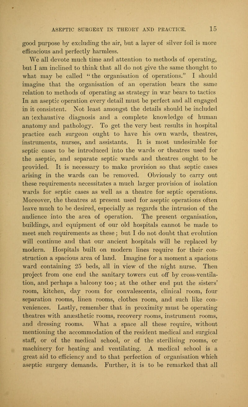 good purpose by excluding the air, but a layer of silver foil is more efficacious and perfectly harmless. We all devote much time and attention to methods of operating, but I am inclined to think that all do not give the same thought to what may be called  the organisation of operations. I should imagine that the organisation of an operation bears the same relation to methods of operating as strategy in war bears to tactics In an aseptic operation every detail must be perfect and all engaged in it consistent. Not least amongst the details should be included an {exhaustive diagnosis and a complete knowledge of human anatomy and pathology. To get the very best results in hospital practice each surgeon ought to have his own wards, theatres, instruments, nurses, and assistants. It is most undesirable for septic cases to be introduced into the wards or theatres used for the aseptic, and separate septic wards and theatres ought to be provided. It is necessary to make provision so that septic cases arising in the wards can be removed. Obviously to carry out these requirements necessitates a much larger provision of isolation wards for septic cases as well as a theatre for septic operations. Moreover, the theatres at present used for aseptic operations often leave much to be desired, especially as regards the intrusion of the audience into the area of operation. The present organisation, buildings, and equipment of our old hospitals cannot be made to meet such requirements as these; but I do not doubt that evolution will continue and that our ancient hospitals will be replaced by modern. Hospitals built on modern lines require for their con- struction a spacious area of land. Imagine for a moment a spacious ward containing 25 beds, all in view of the night nurse. Then project from one end the sanitary towers cut off by cross-ventila- tion, and perhaps a balcony too; at the other end put the sisters' room, kitchen, day room for convalescents, clinical room, four separation rooms, linen rooms, clothes room, and such like con- veniences. Lastly, remember that in proximity must be operating- theatres with anaesthetic rooms, recovery rooms, instrument rooms, and dressing rooms. What a space all these require, without mentioning the accommodation of the resident medicai and surgical staff, or of the medical school, or of the sterilising rooms, or machinery for heating and ventilating. A medical school is a great aid to efficiency and to that perfection of organisation which aseptic surgery demands. Further, it is to be remarked that all