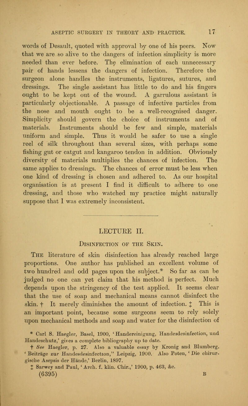 words of Desault, quoted with approval by one of his peers. Now that we are so alive to the dangers of infection simplicity is more needed than ever before. The elimination of each unnecessary pair of hands lessens the dangers of infection. Therefore the surgeon alone handles the instruments, ligatures, sutures, and dressings. The single assistant has little to do and his fingers ought to be kept out of the wound. A garrulous assistant is particularly objectionable. A passage of infective particles from the nose and mouth ought to be a well-recognised danger. Simplicity should govern the choice of instruments and of materials. Instruments should be few and simple, materials uniform and simple. Thus it would be safer to use a single reel of silk throughout than several sizes, with perhaps some fishing gut or catgut and kangaroo tendon in addition. Obviously diversity of materials multiplies the chances of infection. The same applies to dressings. The chances of error must be less when one kind of dressing is chosen and adhered to. As our hospital organisation is at present I find it difficult to adhere to one dressing, and those who watched my practice might naturally suppose that 1 was extremely inconsistent. LECTURE II. Disinfection of the Skin. The literature of skin disinfection has already reached large proportions. One author has published an excellent volume of two hundred and odd pages upon the subject.* So far as can be judged no one can yet claim that his method is perfect. Much depends upon the stringency of the test applied. It seems clear that the use of soap and mechanical means cannot disinfect the skin, f It merely diminishes the amount of infection. J This is an important point, because some surgeons seem to rely solely upon mechanical methods and soap and water for the disinfection of * Carl S. Haegler, Basel, 1900, ' Handereinigung, Handesdesinfection, und Handeschutz,' gives a complete bibliography up to date. f See Haegler, p. 27. Also a valuable essay by Kronig and Blumberg. ' Beitrage zur Handesdesinfection, Leipzig, 1900. Also Poten, ' Die chirur- giscbe Asepsis cler Hande,' Berlin, 1897. X Sarwey and Paul, ' Arch, f. klin. Chir.,' 1900, p. 463, &c. (6395) b