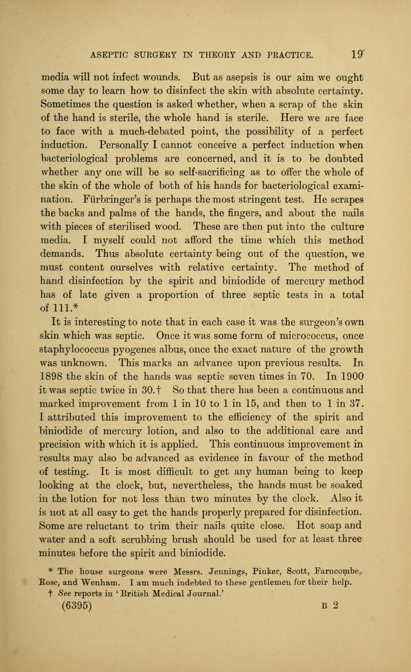 media will not infect wounds. But as asepsis is our aim we ought some day to learn how to disinfect the skin with absolute certainty. Sometimes the question is asked whether, when a scrap of the skin of the hand is sterile, the whole hand is sterile. Here we are face to face with a much-debated point, the possibility of a perfect induction. Personally I cannot conceive a perfect induction when bacteriological problems are concerned, and it is to be doubted whether any one will be so self-sacrificing as to offer the whole of the skin of the whole of both of his hands for bacteriological exami- nation. Furbringer's is perhaps the most stringent test. He scrapes the backs and palms of the hands, the fingers, and about the nails with pieces of sterilised wood. These are then put into the culture media. I myself could not afford the time which this method demands. Thus absolute certainty being out of the question, we must content ourselves with relative certainty. The method of hand disinfection by the spirit and biniodide of mercury method has of late given a proportion of three septic tests in a total of 111 * It is interesting to note that in each case it was the surgeon's own skin which was septic. Once it was some form of micrococcus, once staphylococcus pyogenes albus, once the exact nature of the growth was unknown. This marks an advance upon previous results. In 1898 the skin of the hands was septic seven times in 70. In 1900 it was septic twice in 30. f So that there has been a continuous and marked improvement from 1 in 10 to 1 in 15, and then to 1 in 37. I attributed this improvement to the efficiency of the spirit and biniodide of mercury lotion, and also to the additional care and precision with which it is applied. This continuous improvement in results may also be advanced as evidence in favour of the method of testing. It is most difficult to get any human being to keep looking at the clock, but, nevertheless, the hands must be soaked in the lotion for not less than two minutes by the clock. Also it is not at all easy to get the hands properly prepared for disinfection. Some are reluctant to trim their nails quite close. Hot soap and water and a soft scrubbing brush should be used for at least three minutes before the spirit and biniodide. * The house surgeons were Messrs. Jennings, Pinker, Scott, Farncombe, Rose, and Wenham. I am much indebted to these gentlemen for their help. f See reports in ' British Medical Journal.' (6395) B 2