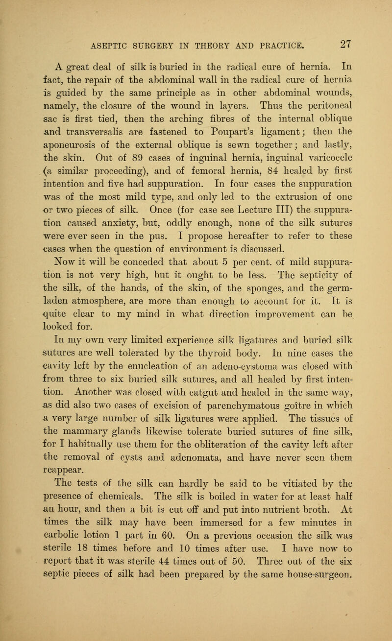 A great deal of silk is buried in the radical cure of hernia. In fact, the repair of the abdominal wall in the radical cure of hernia is guided by the same principle as in other abdominal wounds, namely, the closure of the wound in layers. Thus the peritoneal sac is first tied, then the arching fibres of the internal oblique and transversalis are fastened to Poupart's ligament; then the aponeurosis of the external oblique is sewn together; and lastly, the skin. Out of 89 cases of inguinal hernia, inguinal varicocele (a similar proceeding), and of femoral hernia, 84 healed by first intention and five had suppuration. In four cases the suppuration was of the most mild type, and only led to the extrusion of one or two pieces of silk. Once (for case see Lecture III) the suppura- tion caused anxiety, but, oddly enough, none of the silk sutures were ever seen in the pus. I propose hereafter to refer to these cases when the question of environment is discussed. Now it will be conceded that about 5 per cent, of mild suppura- tion is not very high, but it ought to be less. The septicity of the silk, of the hands, of the skin, of the sponges, and the germ- laden atmosphere, are more than enough to account for it. It is quite clear to my mind in what direction improvement can be. looked for. In my own very limited experience silk ligatures and buried silk sutures are well tolerated by the thyroid body. In nine cases the cavity left by the enucleation of an adeno-cystoma was closed with from three to six buried silk sutures, and all healed by first inten- tion. Another was closed with catgut and healed in the same way, as did also two cases of excision of parenchymatous goitre in which a very large number of silk ligatures were applied. The tissues of the mammary glands likewise tolerate buried sutures of fine silk, for I habitually use them for the obliteration of the cavity left after the removal of cysts and adenomata, and have never seen them reappear. The tests of the silk can hardly be said to be vitiated by the presence of chemicals. The silk is boiled in water for at least half an hour, and then a bit is cut off and put into nutrient broth. At times the silk may have been immersed for a few minutes in carbolic lotion 1 part in 60. On a previous occasion the silk was sterile 18 times before and 10 times after use. I have now to report that it was sterile 44 times out of 50. Three out of the six septic pieces of silk had been prepared by the same house-surgeon.