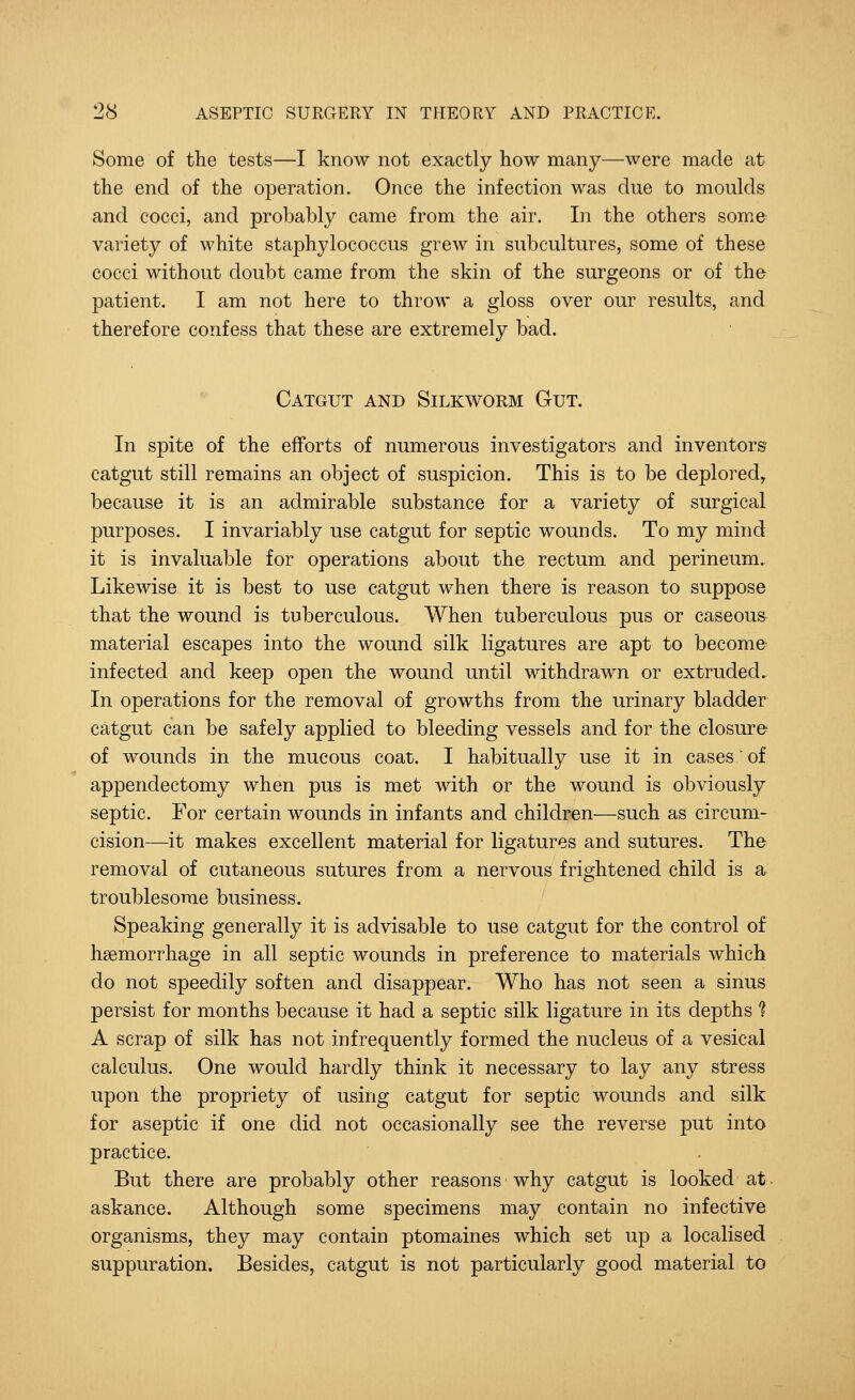 Some of the tests—I know not exactly how many—were made at the end of the operation. Once the infection was due to moulds and cocci, and probably came from the air. In the others some variety of white staphylococcus grew in subcultures, some of these cocci without doubt came from the skin of the surgeons or of the patient. I am not here to throw a gloss over our results, and therefore confess that these are extremely bad. Catgut and Silkworm Gut. In spite of the efforts of numerous investigators and inventors' catgut still remains an object of suspicion. This is to be deplored, because it is an admirable substance for a variety of surgical purposes. I invariably use catgut for septic wounds. To my mind it is invaluable for operations about the rectum and perineum. Likewise it is best to use catgut when there is reason to suppose that the wound is tuberculous. When tuberculous pus or caseous material escapes into the wound silk ligatures are apt to become infected and keep open the wound until withdrawn or extruded. In operations for the removal of growths from the urinary bladder catgut can be safely applied to bleeding vessels and for the closure of wounds in the mucous coat. I habitually use it in cases of appendectomy when pus is met with or the wound is obviously septic. For certain wounds in infants and children—such as circum- cision—it makes excellent material for ligatures and sutures. The removal of cutaneous sutures from a nervous frightened child is a troublesome business. Speaking generally it is advisable to use catgut for the control of haemorrhage in all septic wounds in preference to materials which do not speedily soften and disappear. Who has not seen a sinus persist for months because it had a septic silk ligature in its depths ? A scrap of silk has not infrequently formed the nucleus of a vesical calculus. One would hardly think it necessary to lay any stress upon the propriety of using catgut for septic wounds and silk for aseptic if one did not occasionally see the reverse put into practice. But there are probably other reasons why catgut is looked at- askance. Although some specimens may contain no infective organisms, they may contain ptomaines which set up a localised suppuration. Besides, catgut is not particularly good material to