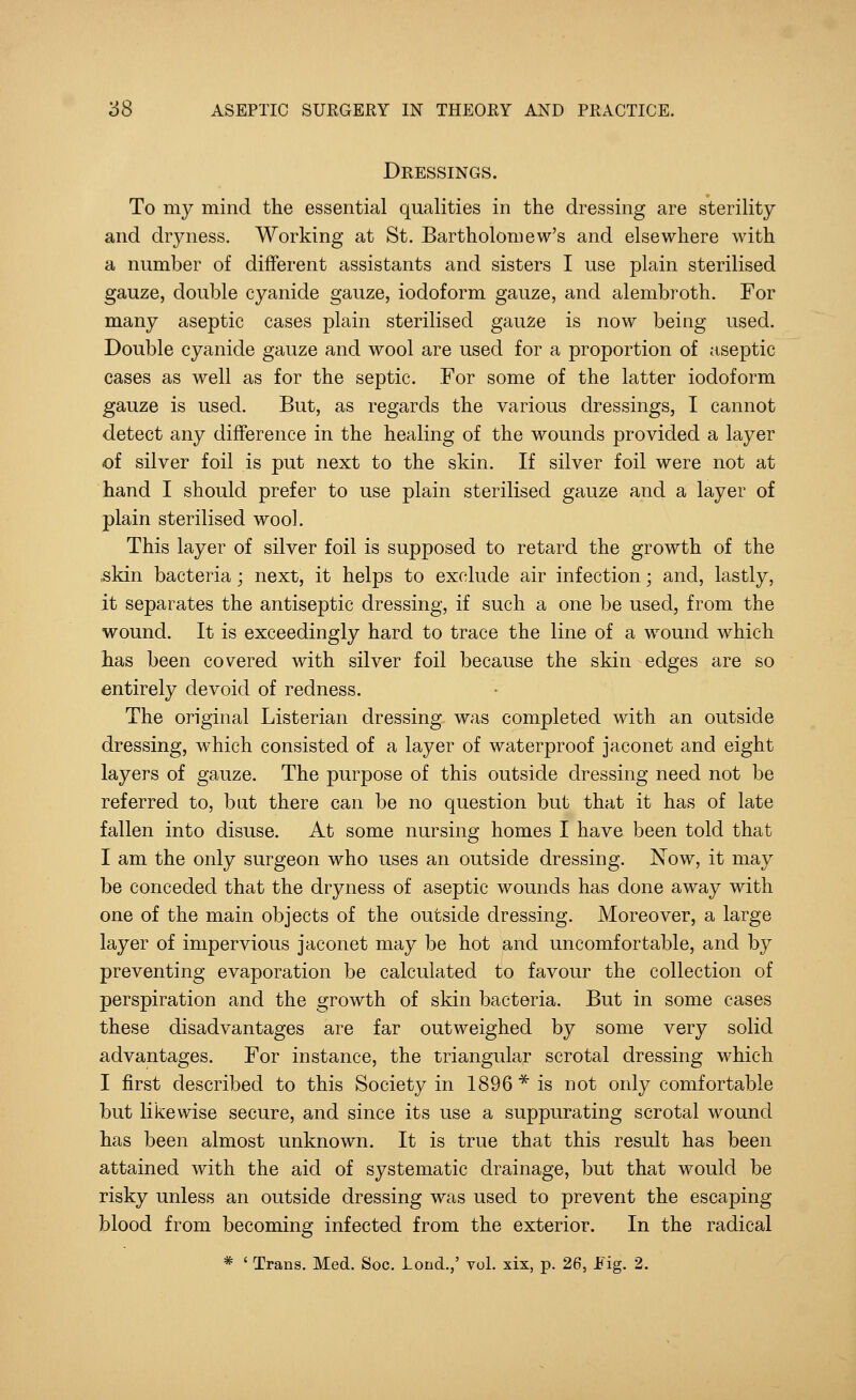 Dressings. To my mind the essential qualities in the dressing are sterility and dryness. Working at St. Bartholomew's and elsewhere with a number of different assistants and sisters I use plain sterilised gauze, double cyanide gauze, iodoform gauze, and alembroth. For many aseptic cases plain sterilised gauze is now being used. Double cyanide gauze and wool are used for a proportion of aseptic cases as well as for the septic. For some of the latter iodoform gauze is used. But, as regards the various dressings, I cannot detect any difference in the healing of the wounds provided a layer of silver foil is put next to the skin. If silver foil were not at hand I should prefer to use plain sterilised gauze and a layer of plain sterilised wool. This layer of silver foil is supposed to retard the growth of the skin bacteria; next, it helps to exclude air infection; and, lastly, it separates the antiseptic dressing, if such a one be used, from the wound. It is exceedingly hard to trace the line of a wound which has been covered with silver foil because the skin edges are so entirely devoid of redness. The original Listerian dressing was completed with an outside dressing, which consisted of a layer of waterproof jaconet and eight layers of gauze. The purpose of this outside dressing need not be referred to, but there can be no question but that it has of late fallen into disuse. At some nursing homes I have been told that I am the only surgeon who uses an outside dressing. Now, it may be conceded that the dryness of aseptic wounds has done away with one of the main objects of the outside dressing. Moreover, a large layer of impervious jaconet may be hot and uncomfortable, and by preventing evaporation be calculated to favour the collection of perspiration and the growth of skin bacteria. But in some cases these disadvantages are far outweighed by some very solid advantages. For instance, the triangular scrotal dressing which I first described to this Society in 1896* is not only comfortable but likewise secure, and since its use a suppurating scrotal wound has been almost unknown. It is true that this result has been attained with the aid of systematic drainage, but that would be risky unless an outside dressing was used to prevent the escaping blood from becoming infected from the exterior. In the radical