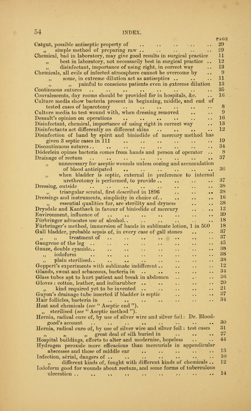 PAGE Catgut, possible antiseptic property of .. .. .. .. 29 „ simple method of preparing raw .. .. .. .. 29 Chemical, bad in laboratory, may give good results in surgical practice 11 „ best in laboratory, not necessarily best in surgical practice .. 12 „ disinfectant, importance of using right, in correct way .. 13 Chemicals, all evils of infected atmosphere cannot be overcome by .. 9 ,, some, in extreme dilution act as antiseptics .. .. .. 11 ,, ,, painful to conscious patients even in extreme dilution 13 Continuous sutures .. .. .. .... .. .... 35 Convalescents, clay rooms should be provided for in hospitals, &c. .. 16 Culture media show bacteria present in beginning, middle, and end of tested cases of laparotomy .. .. .. .. .. .. 8 Culture media to test wound with, when dressing removed .. .. 9 Desault's opinion on operations .. .. .. .. .. .. 16 Disinfectant, chemical, importance of using l'ight in correct way .. 13 Disinfectants act differently on different skins .. .. .. 12 Disinfection of hand by spirit and biniodide of mercury method has given 3 septic cases in 111 .. .. .. .. .. 19 Discontinuous sutures.. .. .. .. .. .. .. 34 Doderlein opines bacteria comes from hands and person of operator .. 8 Drainage of rectum .. .. .. .. .. .. .. 37 ,, unnecessary for aseptic wounds unless oozing and accumulation of blood anticipated .. .. .. .. .. 36 „ when bladder is septic, external in preference to internal urethrotomy is performed, to provide .. .. .. ..37 Dressing, outside .. .. .. .. .. .. .. 38 ,, triangular scrotal, first described in 1896 .. .. ,.38 Dressings and instruments, simplicity in choice of.. ., .. 16 ,, essential qualities for, are sterility and dryness .. .. 38 Drysdale and Kanthack in favour of biniodide of mercury .. • .. 12 Environment, influence of .. .. .. .. .. .. ..39 Fiirbringer advocates use of alcohol.. .. .. .. .. .. 18 Furbringer's method, immersion of hands in sublimate lotion, 1 in 5C0 18 Gall bladder, probable sepsis of, in every case of gall stones .. .. 37 „ „ treatment of .. .. .. .. .. 37 Gangrene of the leg .. .. .. .. .. .. .. .. 45 Grauze, double cyanide.. .. .. .. .. .. ' .. .. 3b ,, iodoform .. .. .. .. .. .. .. ..38 „ plain sterilised.. .. .. .. .. .. .. 38 Greppert's experiments with sublimate indifferent.. .. .. 12 Glands, sweat and sebaceous, bacteria in .. .. .. 34 Glass tubes apt to hurt patient and break in abdomen .. . • . • 36 Gloves: cotton, leather, and indiarubber .. .. .. .. 20 „ kind required yet to be invented .. .. .. .. .. 2L Guyon's drainage tube inserted if bladder is septic .. .. 37 Hair follicles, bacteria in ,. ,. .. .. .. .. 34 Heat and chemicals (see  Aseptic end ). ,, sterilised (see Aseptic method ). Hernia, radical cure of, by use of silver wire and silver foil: Dr. Blood- good's account .. .. .. .. .. .. .. - 30 Hernia, radical cure of, by use of silver wire and silver foil: test cases 31 „ „ „ great deal of silk buried in .. .. 27 Hospital buildings, efforts to alter and modernise, hopeless .. .. 44 Hydrogen peroxide more efficacious than mercurials in appendicular abscesses and those of middle ear .. .. .. .. .. 13 Infection, aerial, dangers of .. .. .. • • • • • • .. 10 „ different kinds of, fought with different kinds of chemicals .. 12 Iodoform good for wounds about rectum, and some forms of tuberculous ulceration .. ., ,. .. ,, .. .... 14