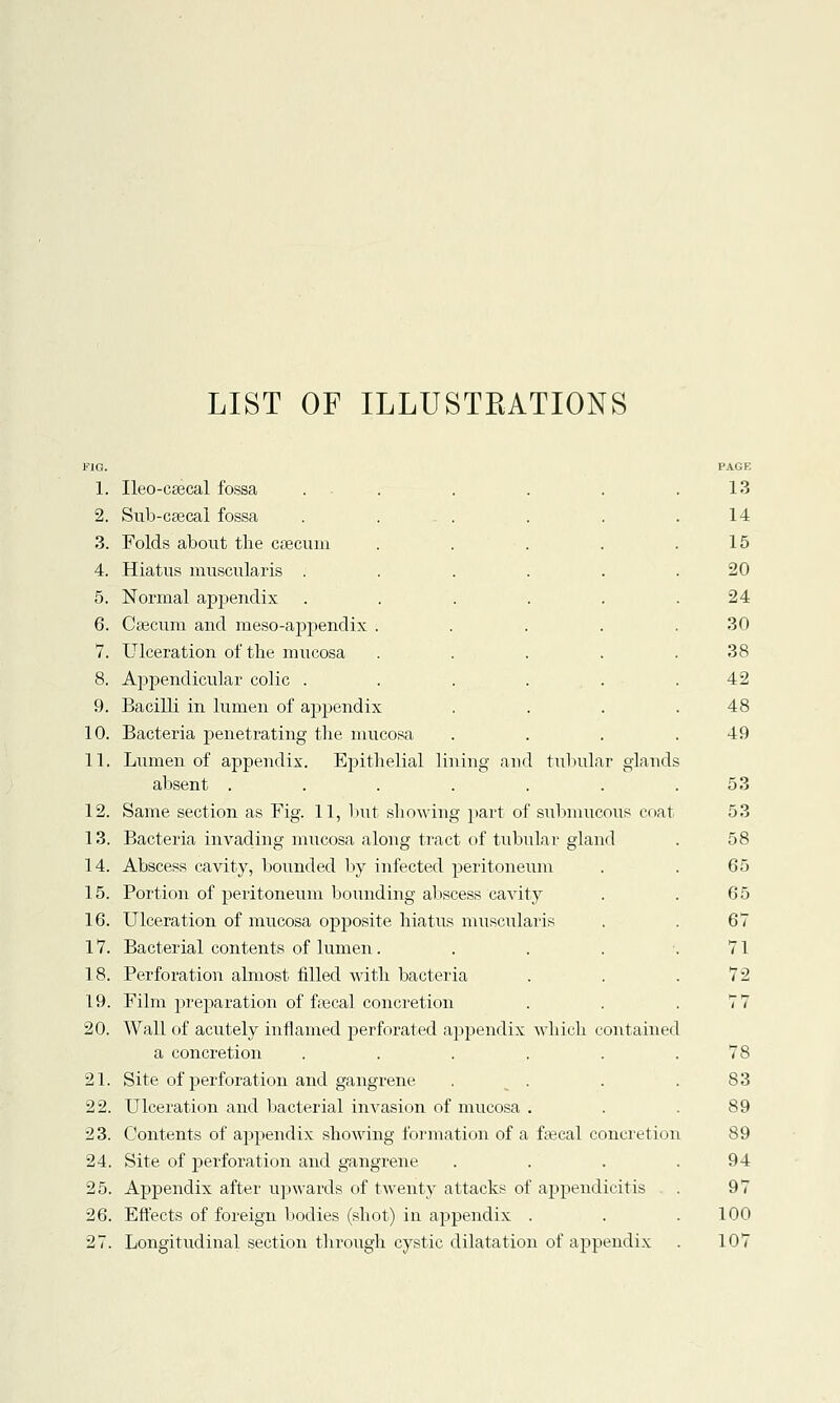 LIST OF ILLUSTRATIONS 1. Ileo-caecal fossa ... 2. Sub-caecal fossa ..... 3. Folds about the caecum .... 4. Hiatus muscularis ..... 5. Normal appendix ..... 6. Caecum and meso-appendix .... 7. Ulceration of the mucosa .... 8. Appendicular colic ..... 9. Bacilli in lumen of appendix 10. Bacteria penetrating the mucosa 11. Lumen of appendix. Epithelial lining and tubular glands absent ...... 12. Same section as Fig. 11, but showing part of submucous coat 13. Bacteria invading mucosa along tract of tubular gland 14. Abscess cavity, bounded by infected peritoneum 15. Portion of peritoneum bounding abscess cavity 16. Ulceration of mucosa opposite hiatus muscularis 17. Bacterial contents of lumen.... 18. Perforation almost filled with bacteria 19. Film preparation of faecal concretion 20. Wall of acutely inflamed perforated appendix which contained a concretion ..... 21. Site of perforation and gangrene . 22. Ulceration and bacterial invasion of mucosa . 23. Contents of appendix showing formation of a faecal concretion 24. Site of perforation and gangrene 25. Appendix after upwards of twenty attacks of appendicitis 26. Effects of foreign bodies (shot) in appendix . 27. Longitudinal section through cystic dilatation of appendix PAGE 13 14 15 20 24 30 38 42 48 49 53 53 58 65 65 67 71 72 83 89 89 94 97 100 107