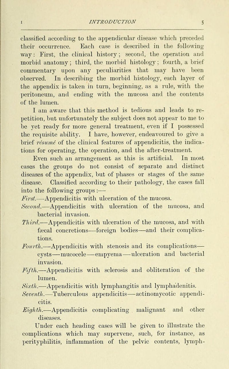 classified according to the appendicular disease which preceded their occurrence. Each case is described in the following way: First, the clinical history; second, the operation and morbid anatomy; third, the morbid histology; fourth, a brief commentary upon any peculiarities that may have been observed. In describing the morbid histology, each layer of the appendix is taken in turn, beginning, as a rule, with the peritoneum, and ending with the mucosa and the contents of the lumen. I am aware that this method is tedious and leads to re- petition, but unfortunately the subject does not appear to me to be yet ready for more general treatment, even if I possessed the requisite ability. I have, however, endeavoured to give a brief re'sume' of the clinical features of appendicitis, the indica- tions for operating, the operation, and the after-treatment. Even such an arrangement as this is artificial. In most cases the groups do not consist of separate and distinct diseases of the appendix, but of phases or stages of the same disease. Classified according to their pathology, the cases fall into the following groups :—- First.—-Appendicitis with ulceration of the mucosa. Second.—Appendicitis with ulceration of the mucosa, and bacterial invasion. Third.—Appendicitis with ulceration of the mucosa, and with feecal concretions—foreign bodies—and their complica- tions. Fourth.—Appendicitis with stenosis and its complications— cysts—mucocele—empyema—ulceration and bacterial invasion. Fifth.—Appendicitis with sclerosis and obliteration of the lumen. Sixth.—Appendicitis with lymphangitis and lymphadenitis. Seventh.—Tuberculous appendicitis—actinomycotic appendi- citis. i.—Appendicitis complicating malignant and other Under each heading cases will be given to illustrate the complications which may supervene, such, for instance, as perityphilitis, inflammation of the pelvic contents, lymph-