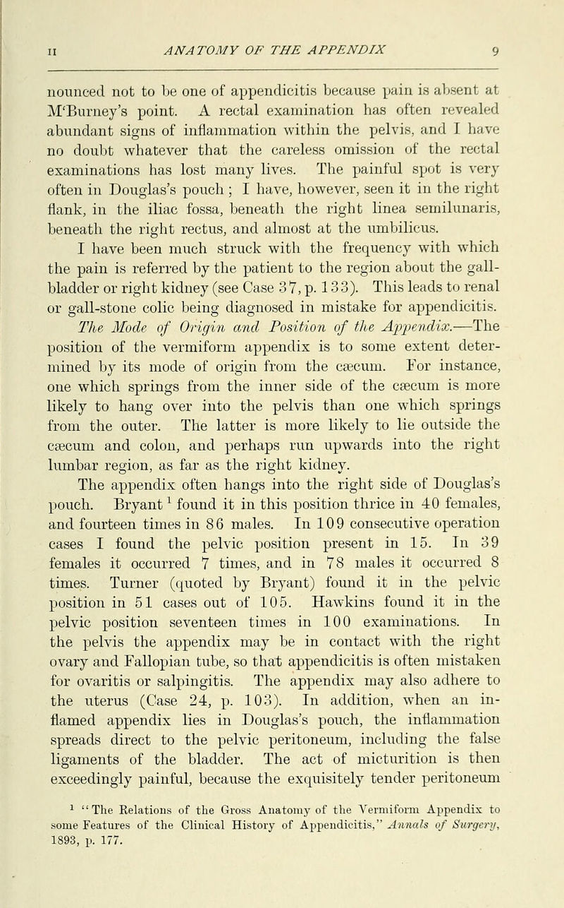 nounced not to be one of appendicitis because pain is absent at M'Burney's point. A rectal examination has often revealed abundant signs of inflammation within the pelvis, and I have no doubt whatever that the careless omission of the rectal examinations has lost many lives. The painful spot is very often in Douglas's pouch ; I have, however, seen it in the right flank, in the iliac fossa, beneath the right linea semilunaris, beneath the right rectus, and almost at the umbilicus. I have been much struck with the frequency with which the pain is referred by the patient to the region about the gall- bladder or right kidney (see Case 3 7, p. 13 3). This leads to renal or gall-stone colic being diagnosed in mistake for appendicitis. The Mode of Origin and Position of the Appendix.—The position of the vermiform appendix is to some extent deter- mined by its mode of origin from the caecum. For instance, one which springs from the inner side of the csecum is more likely to hang over into the pelvis than one which springs from the outer. The latter is more likely to lie outside the csecum and colon, and perhaps run upwards into the right lumbar region, as far as the right kidney. The appendix often hangs into the right side of Douglas's pouch. Bryant* found it in this position thrice in 40 females, and fourteen times in 8 6 males. In 10 9 consecutive operation cases I found the pelvic position present in 15. In 39 females it occurred 7 times, and in 78 males it occurred 8 times. Turner (quoted by Bryant) found it in the pelvic position in 51 cases out of 105. Hawkins found it in the pelvic position seventeen times in 100 examinations. In the pelvis the appendix may be in contact with the right ovary and Fallopian tube, so that appendicitis is often mistaken for ovaritis or salpingitis. The appendix may also adhere to the uterus (Case 24, p. 103). In addition, when an in- flamed appendix lies in Douglas's pouch, the inflammation spreads direct to the pelvic peritoneum, including the false ligaments of the bladder. The act of micturition is then exceedingly painful, because the exquisitely tender peritoneum 1 The Relations of the Gross Anatomy of the Vermiform Appendix to some Features of the Clinical History of Appendicitis, Annals of Surgery,