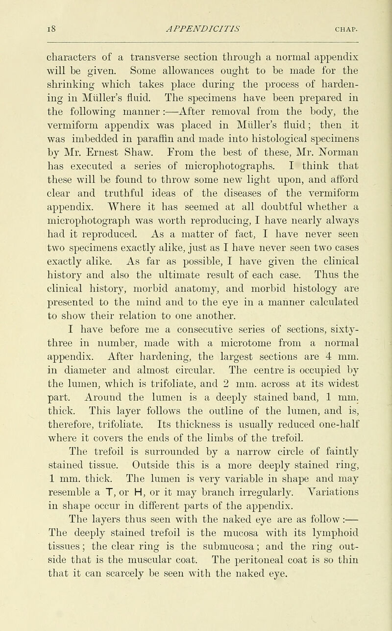 characters of a transverse section through a normal appendix will be given. Some allowances ought to be made for the shrinking which takes place during the process of harden- ing in Miiller's fluid. The specimens have been prepared in the following manner:—After removal from the body, the vermiform appendix was placed in Miiller's fluid; then it was imbedded in paraffin and made into histological specimens by Mr. Ernest Shaw. From the best of these, Mr. Norman has executed a series of microphotographs. I think that these will be found to throw some new light upon, and afford clear and truthful ideas of the diseases of the vermiform appeDdix. Where it has seemed at all doubtful whether a microphotograph was worth reproducing, I have nearly always had it reproduced. As a matter of fact, I have never seen two specimens exactly alike, just as I have never seen two cases exactly alike. As far as possible, I have given the clinical history and also the ultimate result of each case. Thus the clinical history, morbid anatomy, and morbid histology are presented to the mind and to the eye in a manner calculated to show their relation to one another. I have before me a consecutive series of sections, sixty- three in number, made with a microtome from a normal appendix. After hardening, the largest sections are 4 mm. in diameter and almost circular. The centre is occupied by the lumen, which is trifoliate, and 2 mm. across at its widest part. Around the lumen is a deeply stained band, 1 mm. thick. This layer follows the outline of the lumen, and is, therefore, trifoliate. Its thickness is usually reduced one-half where it covers the ends of the limbs of the trefoil. The trefoil is surrounded by a narrow circle of faintly stained tissue. Outside this is a more deeply stained ring, 1 mm. thick. The lumen is very variable in shape and may resemble a T, or H, or it may branch irregularly. Variations in shape occur in different parts of the appendix. The layers thus seen with the naked eye are as follow:— The deeply stained trefoil is the mucosa with its lymphoid tissues; the clear ring is the submucosa; and the ring out- side that is the muscular coat. The peritoneal coat is so thin that it can scarcely be seen with the naked eye.