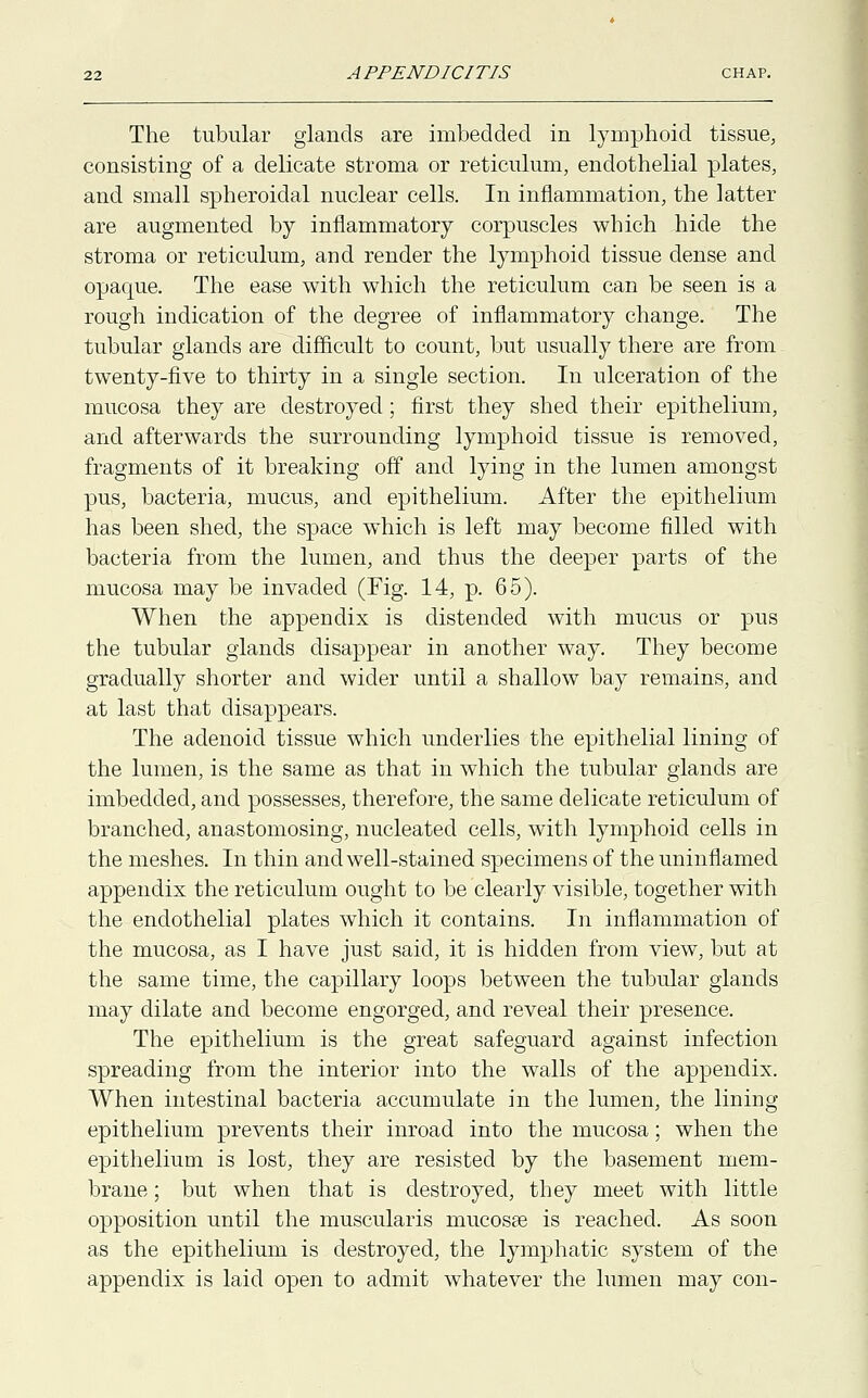 The tubular glands are imbedded in lymphoid tissue, consisting of a delicate stroma or reticulum, endothelial plates, and small spheroidal nuclear cells. In inflammation, the latter are augmented by inflammatory corpuscles which hide the stroma or reticulum, and render the lymphoid tissue dense and opaque. The ease with which the reticulum can be seen is a rough indication of the degree of inflammatory change. The tubular glands are difficult to count, but usually there are from twenty-five to thirty in a single section. In ulceration of the mucosa they are destroyed; first they shed their epithelium, and afterwards the surrounding lymphoid tissue is removed, fragments of it breaking off and lying in the lumen amongst pus, bacteria, mucus, and epithelium. After the epithelium has been shed, the space which is left may become filled with bacteria from the lumen, and thus the deeper parts of the mucosa may be invaded (Fig. 14, p. 65). When the appendix is distended with mucus or pus the tubular glands disappear in another way. They become gradually shorter and wider until a shallow bay remains, and at last that disappears. The adenoid tissue which underlies the epithelial lining of the lumen, is the same as that in which the tubular glands are imbedded, and possesses, therefore, the same delicate reticulum of branched, anastomosing, nucleated cells, with lymphoid cells in the meshes. In thin and well-stained specimens of the uninfiamed appendix the reticulum ought to be clearly visible, together with the endothelial plates which it contains. In inflammation of the mucosa, as I have just said, it is hidden from view, but at the same time, the capillary loops between the tubular glands may dilate and become engorged, and reveal their presence. The epithelium is the great safeguard against infection spreading from the interior into the walls of the appendix. When intestinal bacteria accumulate in the lumen, the lining- epithelium prevents their inroad into the mucosa; when the epithelium is lost, they are resisted by the basement mem- brane ; but when that is destroyed, they meet with little opposition until the muscularis mucosas is reached. As soon as the epithelium is destroyed, the lymphatic system of the appendix is laid open to admit whatever the lumen may con-