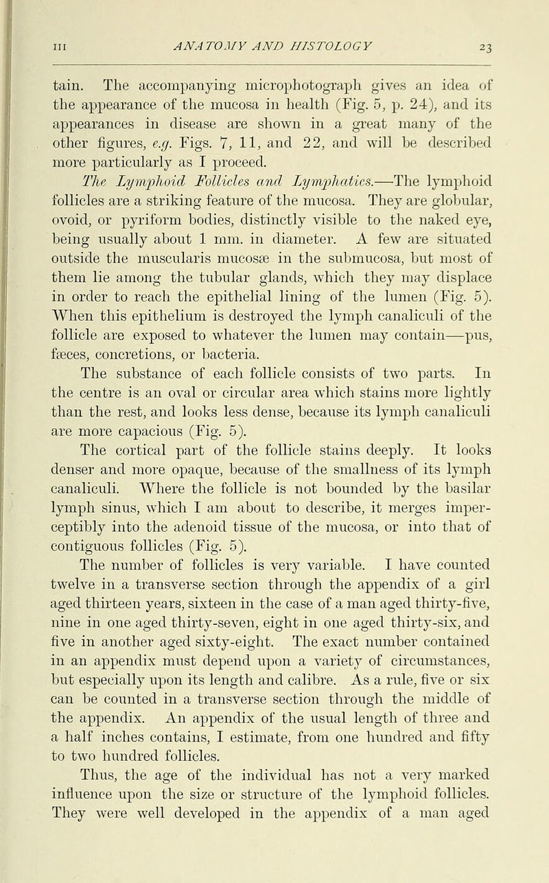 tain. The accompanying microphotograph gives an idea of the appearance of the mucosa in health (Fig. 5, p. 24), and its appearances in disease are shown in a great many of the other figures, e.g. Figs. 7, 11, and 22, and will be described more particularly as I proceed. The Lymphoid Follicles and Lymphatics.—The lymphoid follicles are a striking feature of the mucosa. They are globular, ovoid, or pyriform bodies, distinctly visible to the naked eye, being usually about 1 mm. in diameter. A few are situated outside the muscularis mucosas in the submucosa, but most of them lie among the tubular glands, which they may displace in order to reach the epithelial lining of the lumen (Fig. 5). When this epithelium is destroyed the lymph canaliculi of the follicle are exposed to whatever the lumen may contain—pus, fasces, concretions, or bacteria. The substance of each follicle consists of two parts. In the centre is an oval or circular area which stains more lightly than the rest, and looks less dense, because its lymph canaliculi are more capacious (Fig. 5). The cortical part of the follicle stains deeply. It looks denser and more opaque, because of the smallness of its lymph canaliculi. Where the follicle is not bounded by the basilar lymph sinus, which I am about to describe, it merges imper- ceptibly into the adenoid tissue of the mucosa, or into that of contiguous follicles (Fig. 5). The number of follicles is very variable. I have counted twelve in a transverse section through the appendix of a girl aged thirteen years, sixteen in the case of a man aged thirty-five, nine in one aged thirty-seven, eight in one aged thirty-six, and five in another aged sixty-eight. The exact number contained in an appendix must depend upon a variety of circumstances, but especially upon its length and calibre. As a rule, five or six can be counted in a transverse section through the middle of the appendix. An appendix of the usual length of three and a half inches contains, I estimate, from one hundred and fifty to two hundred follicles. Thus, the age of the individual has not a very marked influence upon the size or structure of the lymphoid follicles. They were well developed in the appendix of a man aged