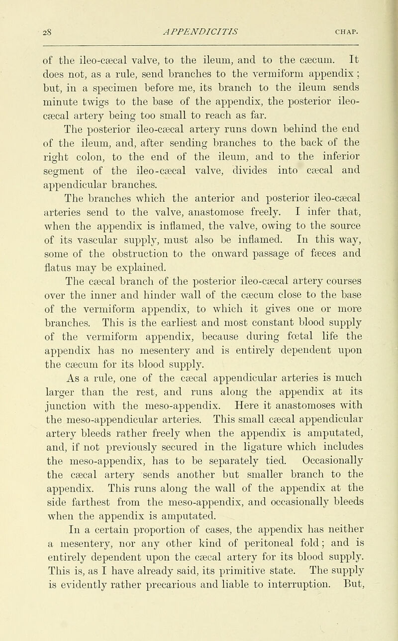 of the ileo-caecal valve, to the ileum, and to the caecum. It does not, as a rule, send branches to the vermiform appendix; but, in a specimen before me, its branch to the ileum sends minute twigs to the base of the appendix, the posterior ileo- cecal artery being too small to reach as far. The posterior ileo-caecal artery runs down behind the end of the ileum, and, after sending branches to the back of the right colon, to the end of the ileum, and to the inferior segment of the ileo-caecal valve, divides into caecal and appendicular branches. The branches which the anterior and posterior ileo-caecal arteries send to the valve, anastomose freely. I infer that, when the appendix is inflamed, the valve, owing to the source of its vascular supply, must also be inflamed. In this way, some of the obstruction to the onward passage of faeces and flatus may be explained. The caecal branch of the posterior ileo-caecal artery courses over the inner and hinder wall of the caecum close to the base of the vermiform appendix, to which it gives one or more branches. This is the earliest and most constant blood supply of the vermiform appendix, because during foetal life the appendix has no mesentery and is entirely dependent upon the caecum for its blood supply. As a rule, one of the caecal appendicular arteries is much larger than the rest, and runs along the appendix at its junction with the meso-appendix. Here it anastomoses with the meso-appendicular arteries. This small caecal appendicular artery bleeds rather freely when the appendix is amputated, and, if not previously secured in the ligature which includes the meso-appendix, has to be separately tied. Occasionally the caecal artery sends another but smaller branch to the appendix. This runs along the wall of the appendix at the side farthest from the meso-appendix, and occasionally bleeds when the appendix is amputated. In a certain proportion of cases, the appendix has neither a mesentery, nor any other kind of peritoneal fold; and is entirely dependent upon the caecal artery for its blood supply. This is, as I have already said, its primitive state. The supply is evidently rather precarious and liable to interruption. But,