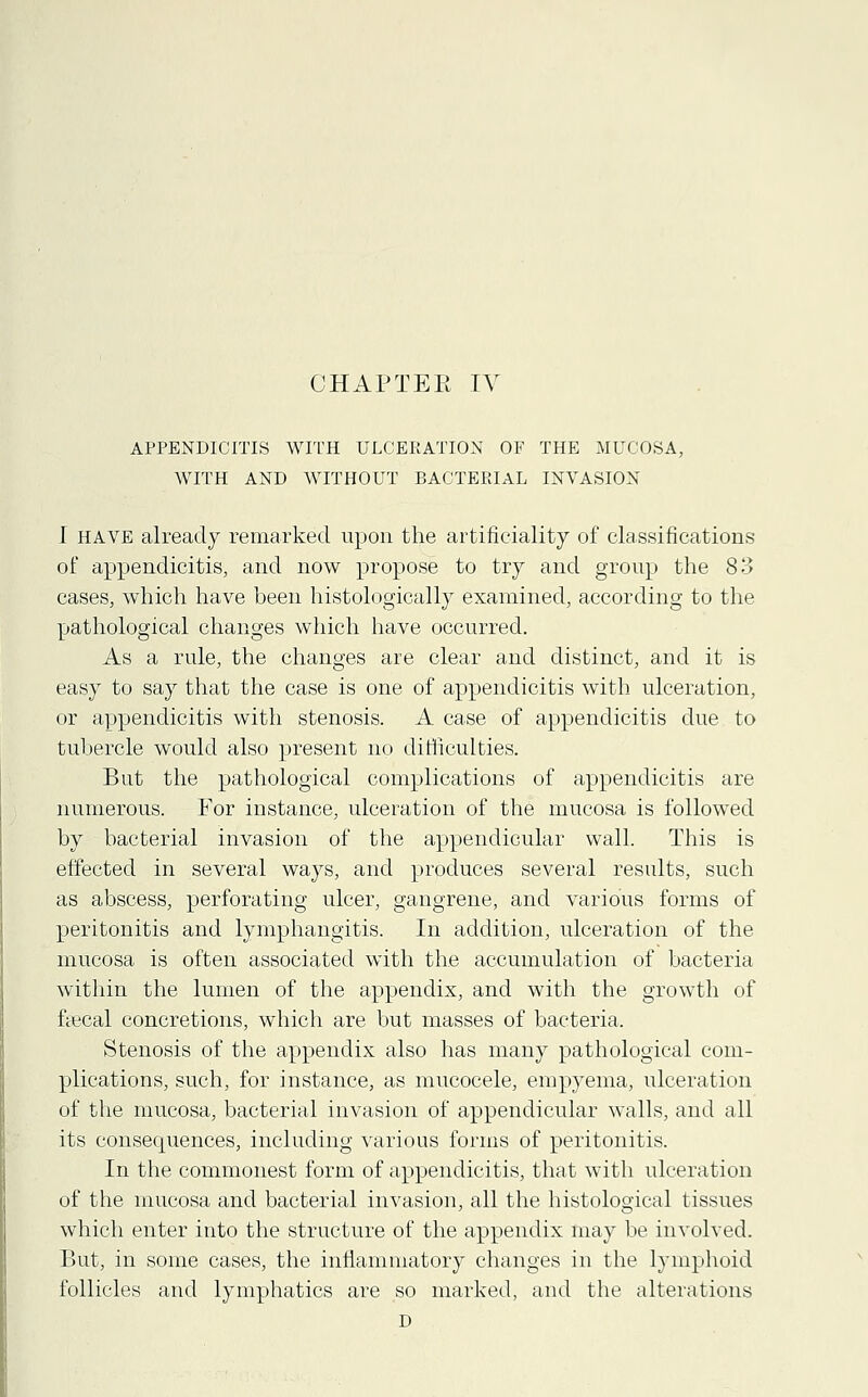 CHAPTER IV APPENDICITIS WITH ULCERATION OF THE MUCOSA, WITH AND WITHOUT BACTERIAL INVASION I have already remarked upon the artificiality of classifications of appendicitis, and now propose to try and group the 83 cases, which have been histologically examined, according to the pathological changes which have occurred. As a rule, the changes are clear and distinct, and it is easy to say that the case is one of appendicitis with ulceration, or appendicitis with stenosis. A case of appendicitis due to tubercle would also present no difficulties. But the pathological complications of appendicitis are numerous. For instance, ulceration of the mucosa is followed by bacterial invasion of the appendicular wall. This is effected in several ways, and produces several results, such as abscess, perforating ulcer, gangrene, and various forms of peritonitis and lymphangitis. In addition, ulceration of the mucosa is often associated with the accumulation of bacteria within the lumen of the appendix, and with the growth of fyecal concretions, which are but masses of bacteria. Stenosis of the appendix also has many pathological com- plications, such, for instance, as mucocele, empyema, ulceration of the mucosa, bacterial invasion of appendicular walls, and all its consequences, including various forms of peritonitis. In the commonest form of appendicitis, that with ulceration of the mucosa and bacterial invasion, all the histological tissues which enter into the structure of the appendix may be involved. But, in some cases, the inflammatory changes in the lymphoid follicles and lymphatics are so marked, and the alterations D