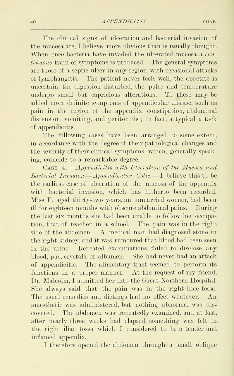 The clinical signs of ulceration and bacterial invasion of the mucosa are, I believe, more obvious than is usually thought. When once bacteria have invaded the ulcerated mucosa a con- tinuous train of symptoms is produced. The general symptoms are those of a septic ulcer in any region, with occasional attacks of lymphangitis. The patient never feels well, the appetite is uncertain, the digestion disturbed, the pulse and temperature undergo small but capricious alterations. To these may be added more definite symptoms of appendicular disease, such as pain in the region of the appendix, constipation, abdominal distension, vomiting, and peritonitis ; in fact, a typical attack of appendicitis. The following cases have been arranged, to some extent, in accordance with the degree of their pathological changes and the severity of their clinical symptoms, which, generally speak- ing, coincide to a remarkable degree. Case 4.—Appendicitis with Ulceration of the Mucosa and Bacterial Invasion—Appendicular Colic.—I believe this to be the earliest case of ulceration of the mucosa of the appendix with bacterial invasion, which has hitherto been recorded. Miss F., aged thirty-two years, an unmarried woman, had been ill for eighteen months with obscure abdominal pains. During the last six months she had been unable to follow her occupa- tion, that of teacher in a school. The pain was in the right side of the abdomen. A medical man had diagnosed stone in the right kidney, and it was rumoured that blood had been seen in the urine. Eepeated examinations failed to disclose any blood, pus, crystals, or albumen. She had never had an attack of appendicitis. The alimentary tract seemed to perform its functions in a proper manner. At the request of my friend, Dr. Malcolm, I admitted her into the Great Northern Hospital. She always said that the pain was in the right iliac fossa. The usual remedies and dietings had no effect whatever. An anaesthetic was administered, but nothing abnormal was dis- covered. The abdomen was repeatedly examined, and at last, after nearly three weeks had elapsed, something was felt in the right iliac fossa which I considered to be a tender and inflamed appendix.