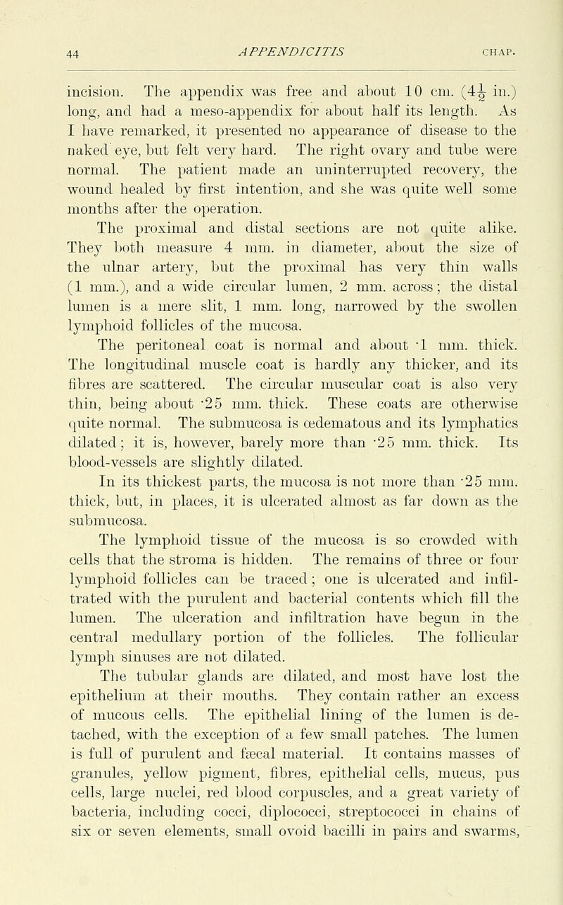 incision. The appendix was free and about 10 cm. (4-^ in.) long, and had a meso-appendix for about half its length. As I have remarked, it presented no appearance of disease to the naked eye, but felt very hard. The right ovary and tube were normal. The patient made an uninterrupted recovery, the wound healed by first intention, and she was quite well some months after the operation. The proximal and distal sections are not quite alike. They both measure 4 mm. in diameter, about the size of the ulnar artery, but the proximal has very thin walls (1 mm.), and a wide circular lumen, 2 mm. across; the distal lumen is a mere slit, 1 mm. long, narrowed by the swollen lymphoid follicles of the mucosa. The peritoneal coat is normal and about '1 mm. thick. The longitudinal muscle coat is hardly any thicker, and its fibres are scattered. The circular muscular coat is also very thin, being about 25 mm. thick. These coats are otherwise quite normal. The submucosa is oedematous and its lymphatics dilated; it is, however, barely more than 25 mm. thick. Its blood-vessels are slightly dilated. In its thickest parts, the mucosa is not more than -25 mm. thick, but, in places, it is ulcerated almost as far down as the submucosa. The lymphoid tissue of the mucosa is so crowded with cells that the stroma is hidden. The remains of three or four lymphoid follicles can be traced; one is ulcerated and infil- trated with the purulent and bacterial contents which fill the lumen. The ulceration and infiltration have begun in the central medullary portion of the follicles. The follicular lymph sinuses are not dilated. The tubular glands are dilated, and most have lost the epithelium at their mouths. They contain rather an excess of mucous cells. The epithelial lining of the lumen is de- tached, with the exception of a few small patches. The lumen is full of purulent and faecal material. It contains masses of granules, yellow pigment, fibres, epithelial cells, mucus, pus cells, large nuclei, red blood corpuscles, and a great variety of bacteria, including cocci, diplococci, streptococci in chains of six or seven elements, small ovoid bacilli in pairs and swarms,