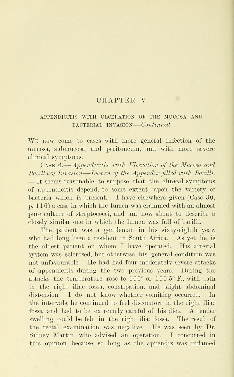 APPENDICITIS WITH ULCERATION OF THE MUCOSA AND bacterial invasion—Continued We now come to cases with more general infection of the mucosa, submucosa, and peritoneum, and with more severe clinical symptoms. Case 6.—Appendicitis, with Ulceration of the Mucosa and Bacillary Invasion—Lumen of the Appendix filled with Bacilli. —It seems reasonable to suppose that the clinical symptoms of appendicitis depend, to some extent, upon the variety of bacteria which is present. I have elsewhere given (Case 30, p. 116) a case in which the lumen was crammed with an almost pure culture of streptococci, and am now about to describe a closely similar one in which the lumen was full of bacilli. The patient was a gentleman in his sixty-eighth year, who had long been a resident in South Africa. As yet he is the oldest patient on whom I have operated. His arterial system was sclerosed, but otherwise his general condition was not unfavourable. He had had four moderately severe attacks of appendicitis during the two previous years. During the attacks the temperature rose to 100° or 1005°F., with pain in the right iliac fossa, constipation, and slight abdominal distension. I do not know whether vomiting occurred. In the intervals, he continued to feel discomfort in the right iliac fossa, and had to be extremely careful of his diet. A tender swelling could be felt in the right iliac fossa. The result of the rectal examination was negative. He was seen by Dr. Sidney Martin, who advised an operation. I concurred in this opinion, because so long as the appendix was inflamed