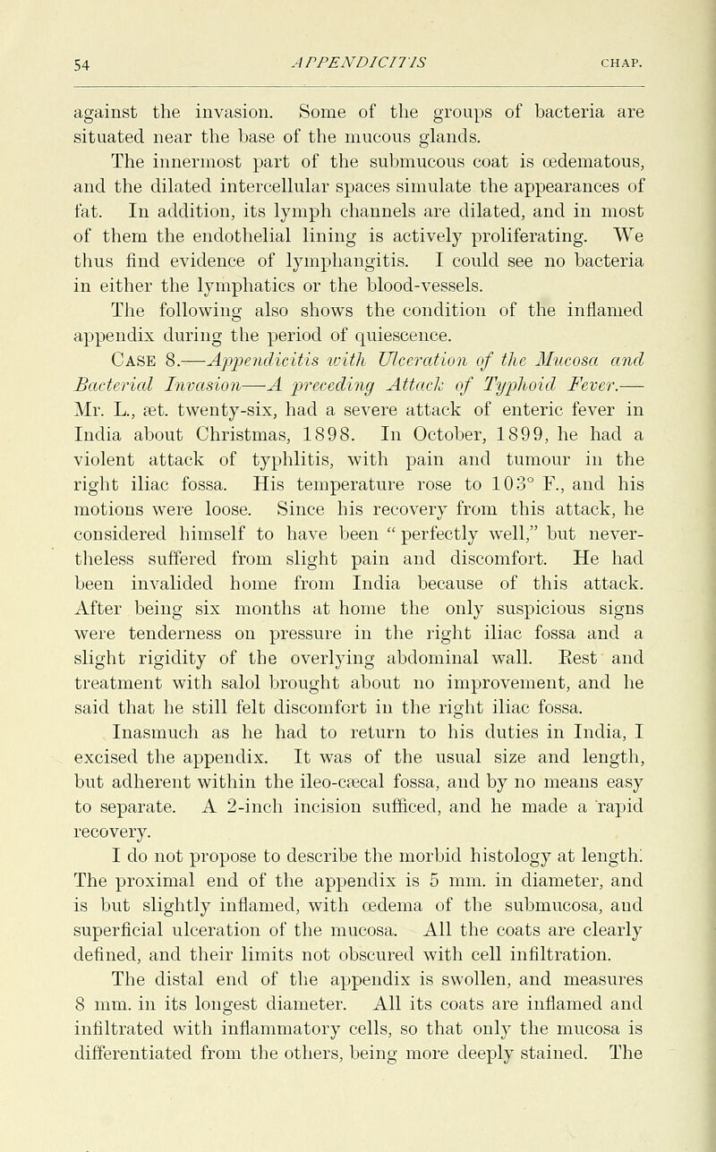 against the invasion. Some of the groups of bacteria are situated near the base of the mucous glands. The innermost part of the submucous coat is oedematous, and the dilated intercellular spaces simulate the appearances of fat. In addition, its lymph channels are dilated, and in most of them the endothelial lining is actively proliferating. We thus find evidence of lymphangitis. I could see no bacteria in either the lymphatics or the blood-vessels. The following also shows the condition of the inflamed appendix during the period of quiescence. Case 8.—Appendicitis with Ulceration of the Mucosa and Bacterial Invasion—A preceding Attach of Typhoid Fever.— Mr. L., set. twenty-six, had a severe attack of enteric fever in India about Christmas, 1898. In October, 1899, he had a violent attack of typhlitis, with pain and tumour in the right iliac fossa. His temperature rose to 103° F., and his motions were loose. Since his recovery from this attack, he considered himself to have been  perfectly well, but never- theless suffered from slight pain and discomfort. He had been invalided home from India because of this attack. After being six months at home the only suspicious signs were tenderness on pressure in the right iliac fossa and a slight rigidity of the overlying abdominal wall. Eest and treatment with salol brought about no improvement, and he said that he still felt discomfort in the right iliac fossa. Inasmuch as he had to return to his duties in India, I excised the appendix. It was of the usual size and length, but adherent within the ileo-csecal fossa, and by no means easy to separate. A 2-inch incision sufficed, and he made a rapid recovery. I do not propose to describe the morbid histology at length; The proximal end of the appendix is 5 mm. in diameter, and is but slightly inflamed, with oedema of the submucosa, aud superficial ulceration of the mucosa. All the coats are clearly defined, and their limits not obscured with cell infiltration. The distal end of the appendix is swollen, and measures 8 mm. in its longest diameter. All its coats are inflamed and infiltrated with inflammatory cells, so that only the mucosa is differentiated from the others, being more deeply stained. The