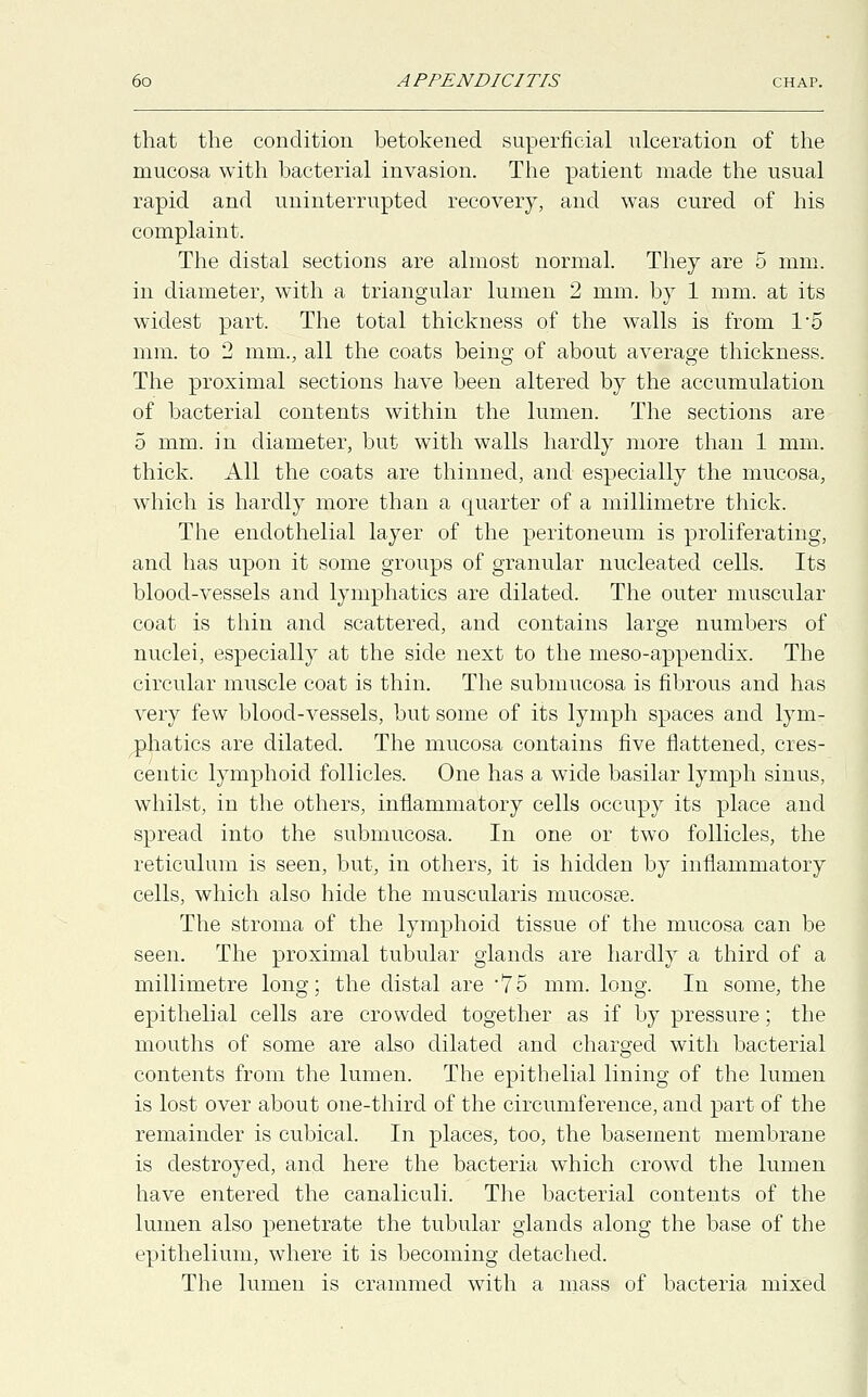 that the condition betokened superficial ulceration of the mucosa with bacterial invasion. The patient made the usual rapid and uninterrupted recovery, and was cured of his complaint. The distal sections are almost normal. They are 5 mm. in diameter, with a triangular lumen 2 mm. by 1 mm. at its widest part. The total thickness of the walls is from T5 mm. to 2 mm., all the coats being of about average thickness. The proximal sections have been altered by the accumulation of bacterial contents within the lumen. The sections are 5 mm. in diameter, but with walls hardly more than 1 mm. thick. All the coats are thinned, and especially the mucosa, which is hardly more than a quarter of a millimetre thick. The endothelial layer of the peritoneum is proliferating, and has upon it some groups of granular nucleated cells. Its blood-vessels and lymphatics are dilated. The outer muscular coat is thin and scattered, and contains large numbers of nuclei, especially at the side next to the meso-appendix. The circular muscle coat is thin. The submucosa is fibrous and has very few blood-vessels, but some of its lymph spaces and lym- phatics are dilated. The mucosa contains five flattened, cres- centic lymphoid follicles. One has a wide basilar lymph sinus, whilst, in the others, inflammatory cells occupy its place and spread into the submucosa. In one or two follicles, the reticulum is seen, but, in others, it is hidden by inflammatory cells, which also hide the muscularis mucosas. The stroma of the lymphoid tissue of the mucosa can be seen. The proximal tubular glands are hardly a third of a millimetre long; the distal are 75 mm. long. In some, the epithelial cells are crowded together as if by pressure; the mouths of some are also dilated and charged with bacterial contents from the lumen. The epithelial lining of the lumen is lost over about one-third of the circumference, and part of the remainder is cubical. In places, too, the basement membrane is destroyed, and here the bacteria which crowd the lumen have entered the canaliculi. The bacterial contents of the lumen also penetrate the tubular glands along the base of the epithelium, where it is becoming detached. The lumen is crammed with a mass of bacteria mixed