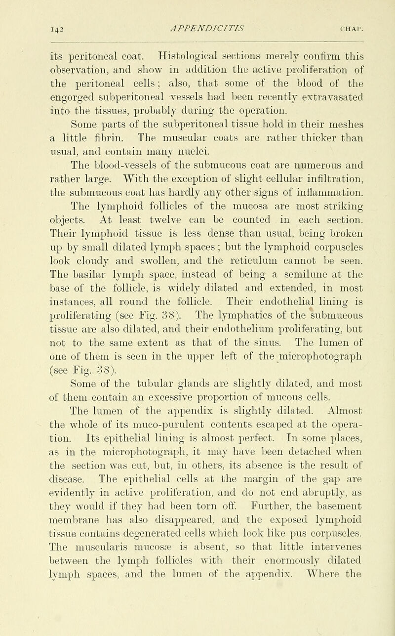 its peritoneal coat. Histological sections merely confirm this observation, and show in addition the active proliferation of the peritoneal cells; also, that some of the blood of the engorged subperitoneal vessels had been recently extravasated into the tissues, probably during the operation. Some parts of the subperitoneal tissue hold in their meshes a little fibrin. The muscular coats are rather thicker than usual, and contain many nuclei. The blood-vessels of the submucous coat are numerous and rather large. With the exception of slight cellular infiltration, the submucous coat has hardly any other signs of inflammation. The lymphoid follicles of the mucosa are most striking- objects. At least twelve can be counted in each section. Their lymphoid tissue is less dense than usual, being broken up by small dilated lymph spaces ; but the lymphoid corpuscles look cloudy and swollen, and the reticulum cannot be seen. The basilar lymph space, instead of being a semilune at the base of the follicle, is widely dilated and extended, in most instances, all round the follicle. Their endothelial lining is proliferating (see Fig. 88). The lymphatics of the submucous tissue are also dilated, and their endothelium proliferating, but not to the same extent as that of the sinus. The lumen of one of them is seen in the upper left of the microphotograph (see Fig. 38). Some of the tubular glands are slightly dilated, and most of them contain an excessive proportion of mucous cells. The lumen of the appendix is slightly dilated. Almost the whole of its muco-purulent contents escaped at the opera- tion. Its epithelial lining is almost perfect. In some places, as in the microphotograph, it may have been detached when the section was cut, but, in others, its absence is the result of disease. The epithelial cells at the margin of the gap are evidently in active proliferation, and do not end abruptly, as they would if they had been torn off. Further, the basement membrane has also disappeared, and the exposed lymphoid tissue contains degenerated cells which look like pus corpuscles. The muscularis mucosas is absent, so that little intervenes between the lymph follicles with their enormously dilated lymph spaces, and the lumen of the appendix. Where the
